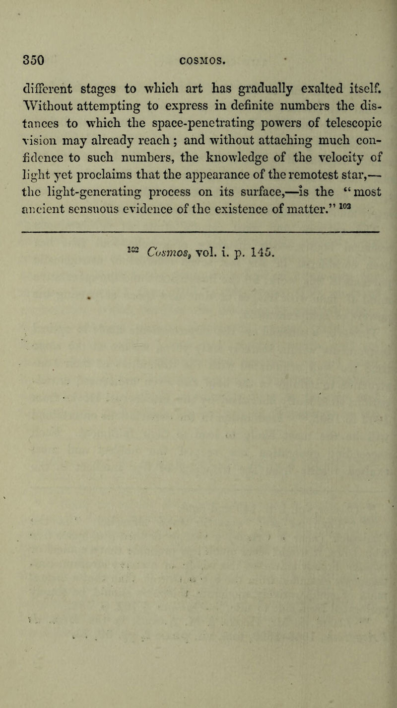 different stages to which art has gradually exalted itself. Without attempting to express in definite numbers the dis- tances to which the space-penetrating powers of telescopic vision may already reach ; and without attaching much con- fidence to such numbers, the knowledge of the velocity of light yet proclaims that the appearance of the remotest star,— the light-generating process on its surface,—-is the “most ancient sensuous evidence of the existence of matter.” 103