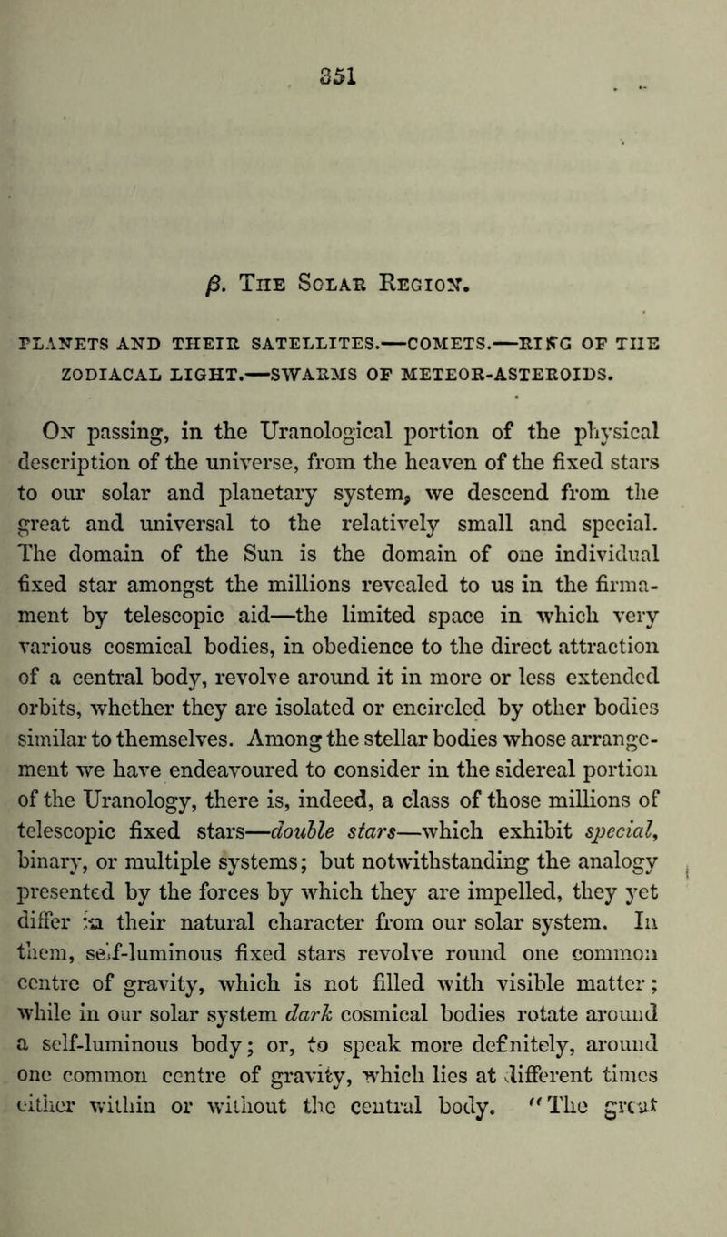 ß. The Sglae Region. PLANETS AND THEIE SATELLITES. COMETS. ElffG OF TUE ZODIACAL LIGHT.—SWARMS OF METEOR-ASTEROIDS. On passing, in the Uranological portion of the physical description of the universe, from the heaven of the fixed stars to our solar and planetary system, we descend from the great and universal to the relatively small and special. The domain of the Sun is the domain of one individual fixed star amongst the millions revealed to us in the firma- ment by telescopic aid—the limited space in which very various cosmical bodies, in obedience to the direct attraction of a central body, revolve around it in more or less extended orbits, whether they are isolated or encircled by other bodies similar to themselves. Among the stellar bodies whose arrange- ment we have endeavoured to consider in the sidereal portion of the Uranology, there is, indeed, a class of those millions of telescopic fixed stars—double stars—which exhibit special, binary, or multiple systems; but notwithstanding the analogy presented by the forces by which they are impelled, they yet differ :ha their natural character from our solar system. In them, seif-luminous fixed stars revolve round one common centre of gravity, which is not filled with visible matter; while in our solar system dark cosmical bodies rotate around a self-luminous body; or, to speak more definitely, around one common centre of gravity, which lies at different times either within or without the central body.  The great