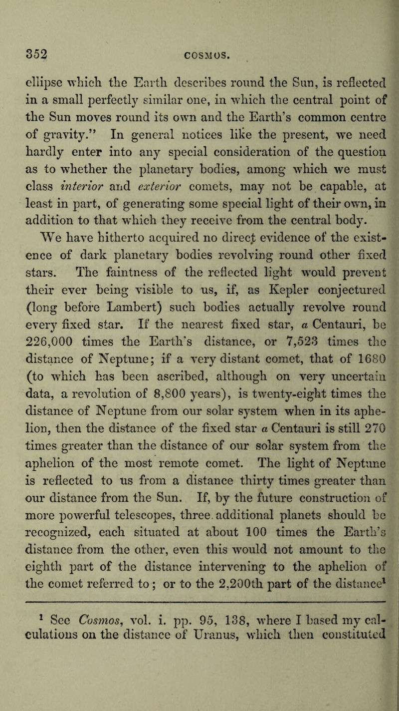 ellipse which the Earth describes round the Sun, is reflected in a small perfectly similar one, in which the central point of the Sun moves round its own and the Earth’s common centre of gravity.” In general notices like the present, we need hardly enter into any special consideration of the question as to whether the planetary bodies, among which we must class interior and exterior comets, may not be capable, at least in part, of generating some special light of their own, in addition to that which they receive from the central body. We have hitherto acquired no direejt evidence of the exist- ence of dark planetary bodies revolving round other fixed stars. The faintness of the reflected light wrould prevent their ever being visible to us, if, as Kepler conjectured (long before Lambert) such bodies actually revolve round every fixed star. If the nearest fixed star, a Centauri, be 226,000 times the Earth’s distance, or 7,523 times the distance of Neptune; if a very distant comet, that of 1680 (to which has been ascribed, although on very uncertain data, a revolution of 8,800 years), is twenty-eight times the distance of Neptune from our solar system when in its aphe- lion, then the distance of the fixed star a Centauri is still 270 times greater than the distance of our solar system from the aphelion of the most remote comet. The light of Neptune is reflected to us from a distance thirty times greater than our distance from the Sun. If, by the future construction of more powerful telescopes, three, additional planets should be recognized, each situated at about 100 times the Earth’s distance from the other, even this would not amount to the eighth part of the distance intervening to the aphelion of the comet referred to; or to the 2,200th part of the distance1 1 See Cosmos, vol. i. pp. 95, 138, where I based my cal- culations on the distance of Uranus, which then constituted