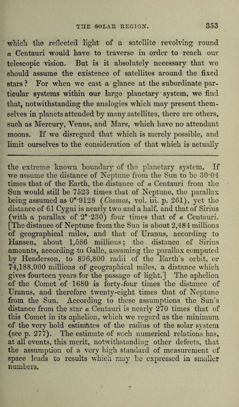 which the reflected light of a satellite revolving round a Centauri would have to traverse in order to reach our telescopic vision. But is it absolutely necessary that we should assume the existence of satellites around the fixed stars ? For when we cast a glance at the subordinate par- ticular systems within our large planetary system, we find that, notwithstanding the analogies which may present them- selves in planets attended by many satellites, there are others, such as Mercury, Venus, and Mars, which have no attendant moons. If we disregard that which is merely possible, and limit ourselves to the consideration of that which is actually the extreme known boundary of the planetary system. If we assume the distance of Neptune from the Sun to be 30-01 times that of the Earth, the distance of a Centauri from the Sun would still be 7523 times that of Neptune, the parallax being assumed as 09128 (Cosmos, vol. iii. p. 261), yet the distance of 61 Cygni is nearly two and a half, and that of Sirius (with a parallax of 2-230) four times that of a Centauri. [The distance of Neptune from the Sun is about 2,484 millions of geographical miles, and that of Uranus, according to Hansen, about 1,586 millions; the distance of Sirius amounts, according to Galle, assuming the parallax computed by Henderson, to 836,800 radii of the Earth's orbit, or 74,188,000 millions of geographical miles, a distance which gives fourteen years for the passage of light.] The aphelion of the Comet of 1680 is forty-four times the distance of Uranus, and therefore twenty-eight times that of Neptune from the Sun. According to these assumptions the Sun's distance from the star a Centauri is nearly 270 times that of this Comet in its aphelion, which we regard as the minimum of the very bold estimates of the radius of the solar system (see p. 277). The estimate of such numerical relations has, at all events, this merit, notwithstanding other defects, that the assumption of a very high standard of measurement of space leads to results which may be expressed in smaller numbers.
