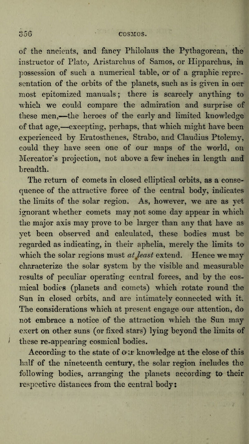 of the ancients, and fancy Philolaus the Pythagorean, the instructor of Plato, Aristarchus of Samos, or Hipparchus, in possession of such a numerical table, or of a graphic repre- sentation of the orbits of the planets, such as is given in our most epitomized manuals; there is scarcely anything to which we could compare the admiration and surprise of these men,—the heroes of the early and limited knowledge of that age,—excepting, perhaps, that which might have been experienced by Eratosthenes, Strabo, and Claudius Ptolemy, could they have seen one of our maps of the world, on Mercator’s projection, not above a few inches in length and breadth. The return of comets in closed elliptical orbits, as a conse- quence of the attractive force of the central body, indicates the limits of the solar region. As, however, we are as yet ignorant whether comets may not some day appear in which the major axis may prove to be larger than any that have as yet been observed and calculated, these bodies must be regarded as indicating, in their aphelia, merely the limits to which the solar regions must atjeast extend. Hence we may characterize the solar system by the visible and measurable results of peculiar operating central forces, and by the cos- mical bodies (planets and comets) which rotate round the Sun in closed orbits, and are intimately connected with it. The considerations which at present engage our attention, do not embrace a notice of the attraction which the Sun may exert on other suns (or fixed stars) lying beyond the limits of these re-appearing cosmical bodies. According to the state of o;r knowledge at the close of this half of the nineteenth century, the solar region includes the following bodies, arranging the planets according to their respective distances from the central body: