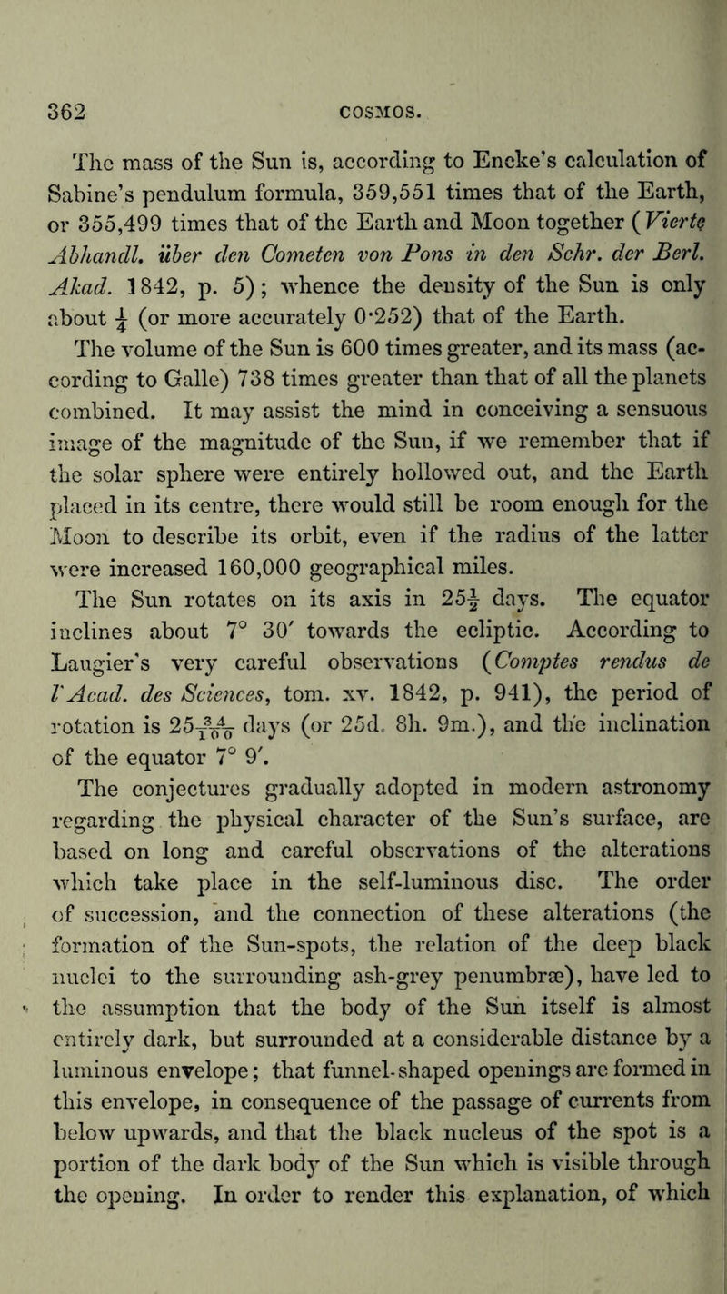 The mass of the Sun is, according to Encke’s calculation of Sabine’s pendulum formula, 359,551 times that of the Earth, or 355,499 times that of the Earth and Moon together (Vierte Abhandl. über den Cometcn von Pons in den Sehr, der Bert. Ahad. 1842, p. 5); ■whence the density of the Sun is only about \ (or more accurately 0*252) that of the Earth. The volume of the Sun is 600 times greater, and its mass (ac- cording to Galle) 738 times greater than that of all the planets combined. It may assist the mind in conceiving a sensuous image of the magnitude of the Sun, if we remember that if the solar sphere were entirely hollowed out, and the Earth placed in its centre, there would still be room enough for the Moon to describe its orbit, even if the radius of the latter were increased 160,000 geographical miles. The Sun rotates on its axis in 25£ days. The equator inclines about 7° 30' towards the ecliptic. According to Laugier's very careful observations (Comptes rendus de V Acad, des Sciences, tom. xv. 1842, p. 941), the period of rotation is 25T3/^ days (or 25d. 8h. 9m.), and the inclination of the equator 7° 9'. The conjectures gradually adopted in modern astronomy regarding the physical character of the Sun’s surface, are based on long and careful observations of the alterations which take place in the self-luminous disc. The order of succession, and the connection of these alterations (the formation of the Sun-spots, the relation of the deep black nuclei to the surrounding ash-grey penumbra?), have led to the assumption that the body of the Sun itself is almost entirely dark, but surrounded at a considerable distance by a luminous envelope; that funnel-shaped openings are formed in this envelope, in consequence of the passage of currents from below upwards, and that the black nucleus of the spot is a portion of the dark body of the Sun which is visible through the opening. In order to render this explanation, of which