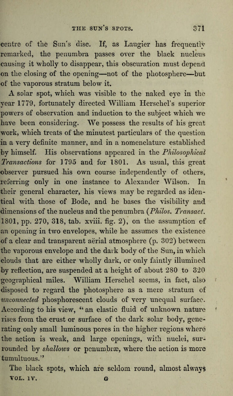 centre of the Sun's disc. If, as Laugier has frequently remarked, the penumbra passes over the black nucleus causing it wholly to disappear, this obscuration must depend on the closing of the opening—not of the photosphere—but of the vaporous stratum below it. A solar spot, which was visible to the naked eye in the year 1779, fortunately directed William Herschel’s superior powers of observation and induction to the subject which we have been considering. We possess the results of his great work, which treats of the minutest particulars of the question in a very definite manner, and in a nomenclature established by himself. His observations appeared in the Philosophical Transactions for 1795 and for 1801. As usual, this great observer pursued his own course independently of others, referring only in one instance to Alexander Wilson. In their general character, his views may be regarded as iden- tical with those of Bode, and he bases the visibility and dimensions of the nucleus and the penumbra (Philos. Transact. 1801, pp. 270, 318, tab. xviii. fig. 2), on the assumption of an opening in two envelopes, while he assumes the existence of a clear and transparent aerial atmosphere (p. 302) between the vaporous envelope and the dark body of the Sun, in which clouds that are either wholly dark, or only faintly illumined by reflection, are suspended at a height of about 280 to 320 geographical miles. William Herschel seems, in fact, also disposed to regard the photosphere as a mere stratum of unconnected phosphorescent clouds of very unequal surface. According to his view, “ an elastic fluid of unknown nature * rises from the crust or surface of the dark solar body, gene- rating only small luminous pores in the higher regions where the action is weak, and large openings, with nuclei, sur- rounded by shalloivs or pcnumbree, where the action is more tumultuous.” The black spots, which are seldom round, almost always VOL. IV. g