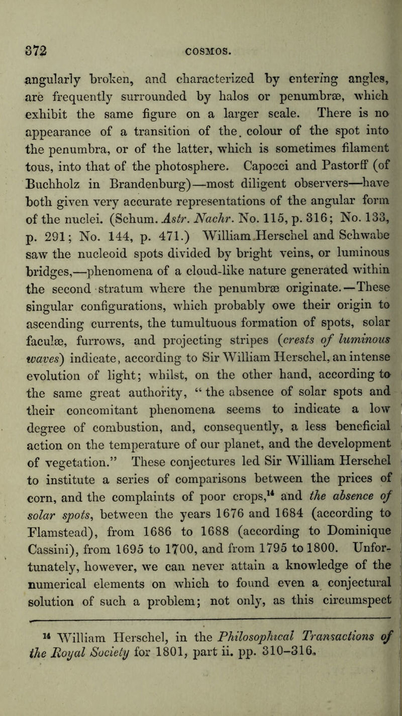 angularly broken, and characterized by entering angles, are frequently surrounded by halos or penumbrse, which exhibit the same figure on a larger scale. There is no appearance of a transition of the. colour of the spot into the penumbra, or of the latter, which is sometimes filament tous, into that of the photosphere. Capocci and Pastorff (of Buchholz in Brandenburg)—most diligent observers—have both given very accurate representations of the angular form of the nuclei. (Schum. Astr. Nachr. No. 115, p. 316; No. 133, p. 291; No. 144, p. 471.) William .Herschel and Schwabe saw the nucleoid spots divided by bright veins, or luminous bridges,—phenomena of a cloud-like nature generated within the second stratum where the penumbrse originate.—These singular configurations, which probably owe their origin to ascending currents, the tumultuous formation of spots, solar facuise, furrows, and projecting stripes (crests of luminous waves) indicate, according to Sir William Herschel, an intense evolution of light; whilst, on the other hand, according to the same great authority, “ the absence of solar spots and their concomitant phenomena seems to indicate a low degree of combustion, and, consequently, a less beneficial action on the temperature of our planet, and the development of vegetation.” These conjectures led Sir William Herschel to institute a series of comparisons between the prices of corn, and the complaints of poor crops,14 and the absence of solar spots, between the years 1676 and 1684 (according to Flamstead), from 1686 to 1688 (according to Dominique Cassini), from 1695 to 1700, and from 1795 to 1800. Unfor- tunately, however, we can never attain a knowledge of the numerical elements on which to found even a conjectural solution of such a problem; not only, as this circumspect 14 William Herschel, in the Philosophical Transactions of the Royal Society for 1801, part ii. pp. 310-316,