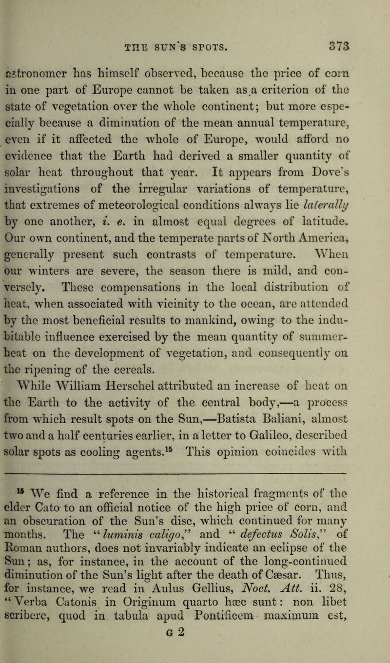 astronomer has himself observed, because the price of corn in one part of Europe cannot be taken as a criterion of the state of vegetation over the whole continent; but more espe- cially because a diminution of the mean annual temperature, even if it affected the whole of Europe, would afford no evidence that the Earth had derived a smaller quantity of solar heat throughout that year. It appears from Dove's investigations of the irregular variations of temperature, that extremes of meteorological conditions always lie laterally by one another, i. e. in almost equal degrees of latitude. Our own continent, and the temperate parts of North America, generally present such contrasts of temperature. When our winters are severe, the season there is mild, and con- versely. These compensations in the local distribution of heat, when associated with vicinity to the ocean, are attended by the most beneficial results to mankind, owing to the indu- bitable influence exercised by the mean quantity of summer- heat on the development of vegetation, and consequently on the ripening of the cereals. While William Herschel attributed an increase of beat on the Earth to the activity of the central body,—a process from which result spots on the Sun,—Batista Baliani, almost two and a half centuries earlier, in a letter to Galileo, described solar spots as cooling agents.18 This opinion coincides with 15 We find a reference in the historical fragments of the elder Cato to an official notice of the high price of corn, and an obscuration of the Sun’s disc, which continued for many months. The “ luminis caligo,” and “ defedits /Solis ” of Homan authors, does not invariably indicate an eclipse of the Sun; as, for instance, in the account of the long-continued diminution of the Sun’s light after the death of Caesar. Thus, for instance, we read in Aulus Gellius, Nod. Alt. ii. 28, “ Verba Catonis in Originum quarto hacc sunt: non libet scribere, quod in tabula apud Pontificeni maximum est, G 2