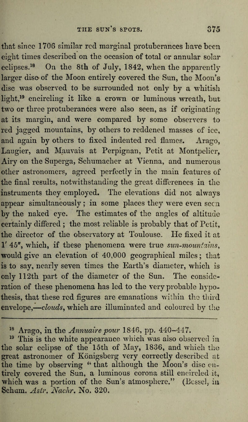 that since 1706 similar red marginal protuberances have been eight times described on the occasion of total or annular solar eclipses.18 On the 8th of July, 1842, when the apparently larger diso of the Moon entirely covered the Sun, the Moon’s disc was observed to be surrounded not only by a whitish light,19 encircling it like a crown or luminous wreath, but two or three protuberances were also seen, as if originating at its margin, and were compared by some observers to red jagged mountains, by others to reddened masses of ice, and again by others to fixed indented red flames. Arago, Laugier, and Mauvais at Perpignan, Petit at Montpelier, Airy on the Superga, Schumacher at Vienna, and numerous other astronomers, agreed perfectly in the main features of the final results, notwithstanding the great differences in the instruments they employed. The elevations did not always appear simultaneously ; in some places they were even seen by the naked eye. The estimates of the angles of altitude certainly differed ; the most reliable is probably that of Petit, the director of the observatory at Toulouse. He fixed it at 1' 45, which, if these phenomena were true sun-mountains, would give an elevation of 40,000 geographical miles; that is to say, nearly seven times the Earth’s diameter, which is only 112th part of the diameter of the Sun. The conside- ration of these phenomena has led to the very probable hypo- thesis, that these red figures are emanations within the third envelope,—clouds, which are illuminated and coloured by the 18 Arago, in the Annuaire pour 1846, pp. 440-447. 19 This is the white appearance which was also observed in the solar eclipse of the 15th of May, 1836, and which the great astronomer of Königsberg very correctly described at the time by observing “ that although the Moon’s disc en- tirely covered the Sun, a luminous corona still encircled it, which was a portion of the Sun’s atmosphere.” (Bessel, in Schum. Astr. Nadir. No. 320.