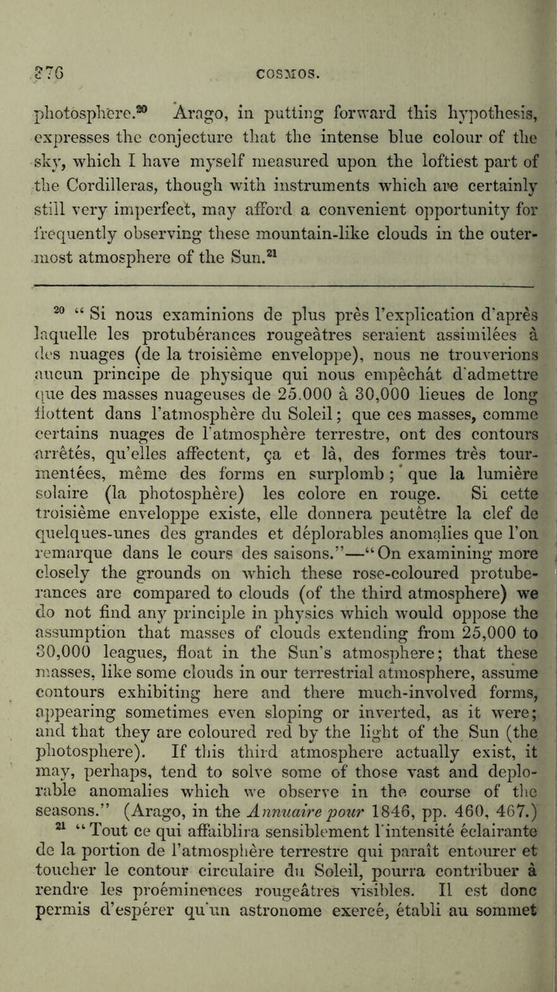 photosphere.80 Ärngo, in putting forward this hypothesis, expresses the conjecture that the intense blue colour of the sky, which I have myself measured upon the loftiest part of the Cordilleras, though with instruments which ai»e certainly still very imperfect, may afford a convenient opportunity for frequently observing these mountain-like clouds in the outer- most atmosphere of the Sun.81 20 “ Si nous examinions de plus pres l’explication d'apres laquelle les protuberances rougeätres seraient assimilees a des nuages (de la troisieme enveloppe), nous ne trouverions aucun principe de physique qui nous empechat d'admettre que des masses nuageuses de 25.000 ä 30,000 lieues de long liottent dans Tatmosphere du Soleil; que ces masses, commc certains nuages de latmosphere terrestre, ont des contours arretes, qu’elles affectent, ga et la, des formes tres tour- raentees, meme des forms en surplomb; que la lumiere solaire (la photosphere) les colore en rouge. Si cette troisieme enveloppe existe, eile donnera peutetre la clef de quelques-unes des grandes et deplorables anomalies que Ton remarque dans le cours des saisons.”—“On examining more closely the grounds on which these rose-coloured protube- rances are compared to clouds (of the third atmosphere) we do not find any principle in physics which would oppose the assumption that masses of clouds extending from 25,000 to 80,000 leagues, float in the Sun’s atmosphere; that these masses, like some clouds in our terrestrial atmosphere, assume contours exhibiting here and there much-involved forms, appearing sometimes even sloping or inverted, as it were; and that they are coloured red by the light of the Sun (the photosphere). If this third atmosphere actually exist, it may, perhaps, tend to solve some of those vast and deplo- rable anomalies which we observe in the course of the seasons.” (Arago, in the Annuairepour 1846, pp. 460, 467.) 21 “Tout ce qui affaiblira sensiblement l'intensite eclairante de la portion de l’atmosphere terrestre qui parait entourer et toucher le contour circulaire du Soleil, pourra contribuer ä rendre les proeminences rougeätres visibles. II est done permis d’esperer qu’un astronome exerce, etabli au sommet