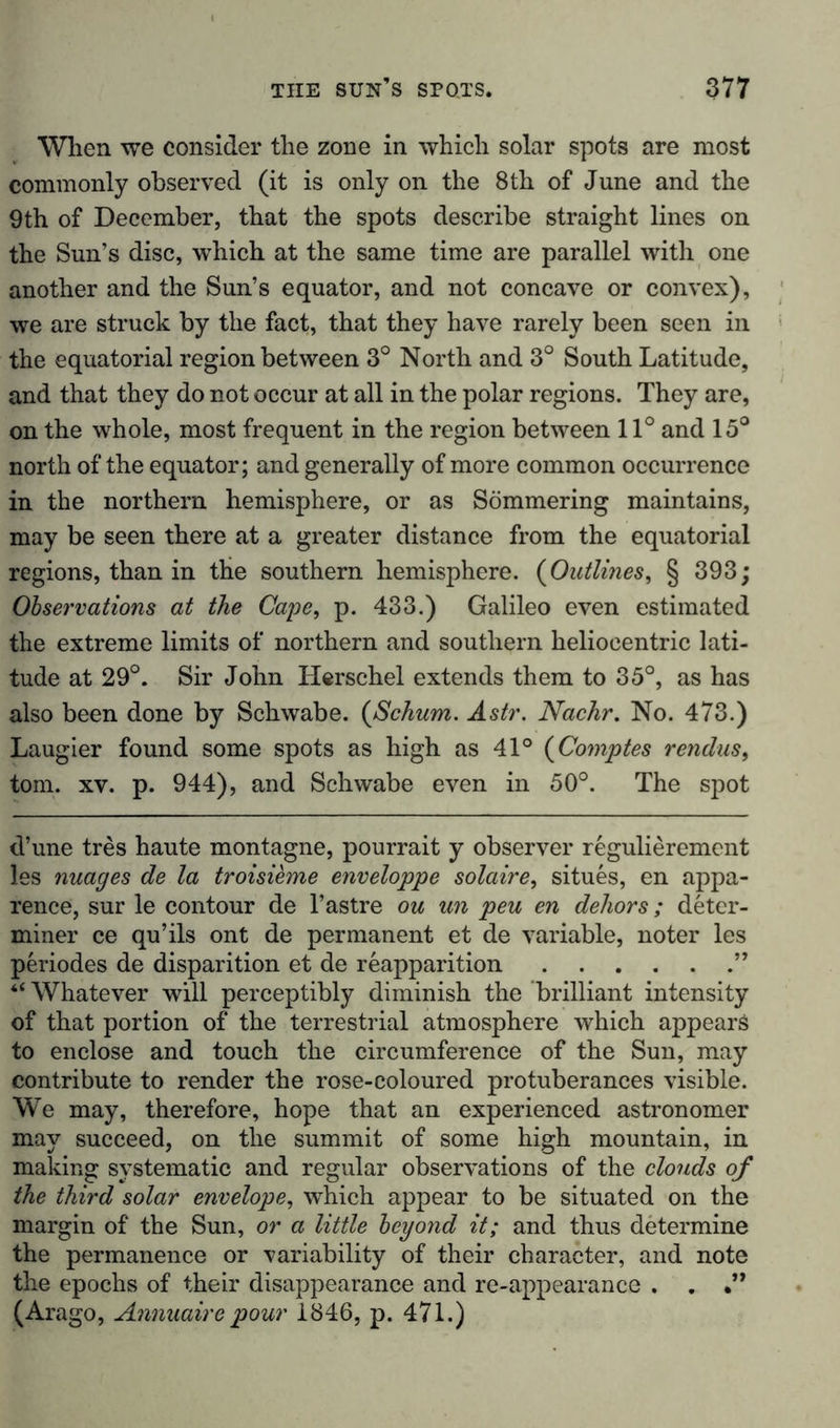 When we consider the zone in which solar spots are most commonly observed (it is only on the 8th of June and the 9th of December, that the spots describe straight lines on the Sun’s disc, which at the same time are parallel with one another and the Sun’s equator, and not concave or convex), we are struck by the fact, that they have rarely been seen in the equatorial region between 3° North and 3° South Latitude, and that they do not occur at all in the polar regions. They are, on the whole, most frequent in the region between 11° and 15° north of the equator; and generally of more common occurrence in the northern hemisphere, or as Sömmering maintains, may be seen there at a greater distance from the equatorial regions, than in the southern hemisphere. (Outlines, § 393; Observations at the Cape, p. 433.) Galileo even estimated the extreme limits of northern and southern heliocentric lati- tude at 29°. Sir John Herschel extends them to 35°, as has also been done by Schwabe, (aSchum. Astr. Nachr. No. 473.) Laugier found some spots as high as 41° (Comptes rendus, tom. xv. p. 944), and Schwabe even in 50°. The spot d’une tres haute montagne, pourrait y observer regulierement les nuages de la troisieme enveloppe solaire, situes, en appa- rence, sur le contour de l’astre ou un pen en dehors; deter- miner ce qu’ils ont de permanent et de variable, noter les periodes de disparition et de reapparition ” “ Whatever will perceptibly diminish the brilliant intensity of that portion of the terrestrial atmosphere which appears to enclose and touch the circumference of the Sun, may contribute to render the rose-coloured protuberances visible. We may, therefore, hope that an experienced astronomer may succeed, on the summit of some high mountain, in making systematic and regular observations of the clouds of the third solar envelope, which appear to be situated on the margin of the Sun, or a little beyond it; and thus determine the permanence or variability of their character, and note the epochs of their disappearance and re-appearance . . (Arago, Annuaire pour 1846, p. 471.)