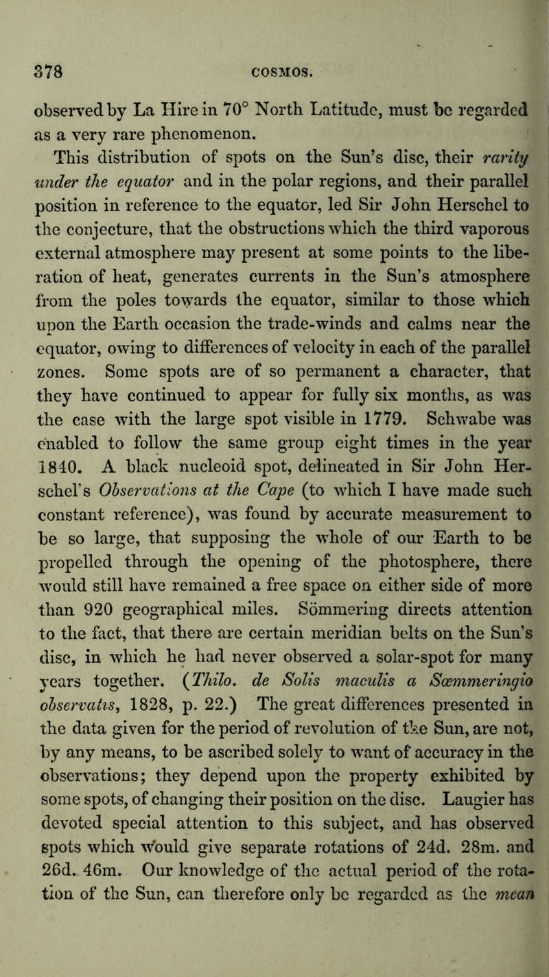 observed by La Hire in 70° North Latitude, must be regarded as a very rare phenomenon. This distribution of spots on the Sun’s disc, their rarity under the equator and in the polar regions, and their parallel position in reference to the equator, led Sir John Herschel to the conjecture, that the obstructions which the third vaporous external atmosphere may present at some points to the libe- ration of heat, generates currents in the Sun’s atmosphere from the poles towards the equator, similar to those which upon the Earth occasion the trade-winds and calms near the equator, owing to differences of velocity in each of the parallel zones. Some spots are of so permanent a character, that they have continued to appear for fully six months, as was the case with the large spot visible in 1779. Schwabe was enabled to follow the same group eight times in the year 1840. A black nucleoid spot, delineated in Sir John Her- schel’s Observations at the Cape (to which I have made such constant reference), was found by accurate measurement to be so large, that supposing the whole of our Earth to be propelled through the opening of the photosphere, there would still have remained a free space on either side of more than 920 geographical miles. Sömmering directs attention to the fact, that there are certain meridian belts on the Sun’s disc, in which he had never observed a solar-spot for many years together. (Thilo, de Solis maculis a Sosmmeringio observatis, 1828, p. 22.) The great differences presented in the data given for the period of revolution of the Sun, are not, by any means, to be ascribed solely to want of accuracy in the observations; they depend upon the property exhibited by some spots, of changing their position on the disc. Laugier has devoted special attention to this subject, and has observed spots which would give separate rotations of 24d. 28m. and 26d. 46m. Our knowledge of the actual period of the rota- tion of the Sun, can therefore only be regarded as the mean