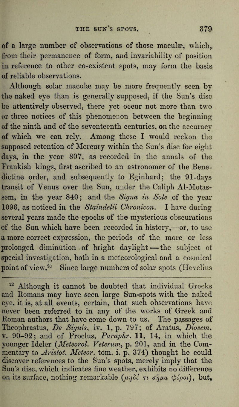 of a large number of observations of those maculae, which, from their permanence of form, and invariability of position in reference to other co-existent spots, may form the basis of reliable observations. Although solar maculae may be more frequently seen by the naked eye than is generally supposed, if the Sun’s disc be attentively observed, there yet occur not more than two or three notices of this phenomenon between the beginning of the ninth and of the seventeenth centuries, on the accuracy of which we can rely. Among these I would reckon the supposed retention of Mercury within the Sun’s disc for eight days, in the year 807, as recorded in the annals of the Frankish kings, first ascribed to an astronomer of the Bene- dictine order, and subsequently to Eginhard; the 91-days transit of Venus over the Sun, under the Caliph Al-Motas- sem, in the year 840; and the Signa in Sole of the year 1096, as noticed in the Staindelii Chronicon. I have during several years made the epochs of the mysterious obscurations of the Sun which have been recorded in history,—or, to use a more correct expression, the periods of the more or less prolonged diminution . of bright daylight —the subject of special investigation, both in a meteorological and a cosmical point of view.22 Since large numbers of solar spots (Iievelius 23 Although it cannot be doubted that individual Greeks and Romans may have seen large Sun-spots with the naked eye, it is, at all events, certain, that such observations have never been referred to in any of the works of Greek and Roman authors that have come down to us. The passages of Theophrastus, De Signis, iv. 1, p. 797; of Aratus, Diosem, v. 90-92; and of Proclus, Paraphr. 11, 14, in which the younger Ideler {Meteor ol. Veterum} p. 201, and in the Com- mentary to Aristot. Meteor, tom. i. p. 374) thought he could discover references to the Sun’s spots, merely imply that the Sun’s disc, which indicates fine weather, exhibits no difference on its surface, nothing remarkable {pijdd n oijpa (pegoi), but,