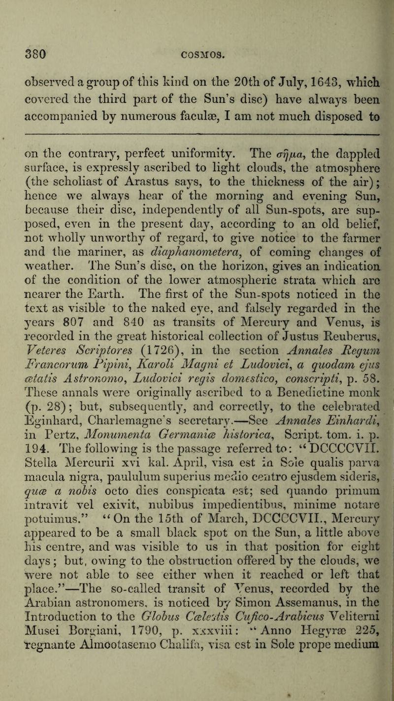 observed a group of this kind on the 20th of July, 1643, which covered the third part of the Sun’s disc) have always been accompanied by numerous faculae, I am not much disposed to on the contrary, perfect uniformity. The &lt;rrj/na, the dappled surface, is expressly ascribed to light clouds, the atmosphere (the scholiast of Arastus says, to the thickness of the air); hence we always hear of the morning and evening Sun, because their disc, independently of all Sun-spots, are sup- posed, even in the present day, according to an old belief, not wholly unworthy of regard, to give notice to the farmer and the mariner, as diaphanometerci, of coming changes of weather. The Sun’s disc, on the horizon, gives an indication of the condition of the lower atmospheric strata which arc nearer the Earth. The first of the Sun-spots noticed in the text as visible to the naked eye, and falsely regarded in the years 807 and 840 as transits of Mercury and Venus, is recorded in the great historical collection of Justus Reuberus, Veteres Scriptores (1726), in the section Annales Pcyum Francorum Pipini, Karoli Magni et Ludovici, a quodam ejus cetatis Astronomo, Ludovici regis domestico, conscripti, p. 58. These annals Avere originally ascribed to a Benedictine monk (p. 28); but, subsequently, and correctly, to the celebrated Eginhard, Charlemagne's secretary.—See Annales Einhardi, in Pertz, Monumenta Germanics historical Script, tom. i. p. 194. The following is the passage referred to: “DCCCCVII. Stella Mercurii xvi kal. April, visa est in Sole qualis parva macula nigra, paululum superius medio centro ejusdem sideris, quee a nobis octo dies conspicata est; sed quando primum intravit vel exivit, nubibus impedientibus, minime notare potuimus.” “On the 15th of March, DCCCCVII., Mercury appeared to be a small black spot on the Sun, a little above his centre, and was visible to us in that position for eight days; but, owing to the obstruction offered by the clouds, we were not able to see either when it reached or left that place.”—The so-called transit of Venus, recorded by the Arabian astronomers, is noticed by Simon Assemanus, in the Introduction to the Globus Ccele'jtis Cußco-Arabicus Veliterni Musei Borgiani, 1790, p. xxxviii: ‘‘Anno Hegvrse 225, 'regnante Almootasemo Chalifa, visa est in Sole prope medium