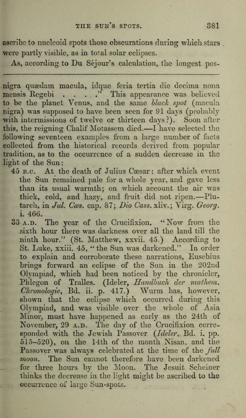 ascribe to nucleoid spots those obscurations during which stars . were partly visible, as in total solar eclipses. As, according to Du Sejour’s calculation, the longest pos- nigra queedam macula, idque feria tertia die decima nona mensis Regebi . . . .” This appearance was believed to be the planet Venus, and the same black spot (macula nigra) was supposed to have been seen for 91 days (probably with intermissions of twelve or thirteen days?). Soon after this, the reigning Clialif Motassem died.—I have selected the following seventeen examples from a large number of facts collected from the historical records derived from popular tradition, as to the occurrence of a sudden decrease in the light of the Sun: 45 b.c. At the death of Julius Caesar: after which event the Sun remained pale for a whole year, and gave less than its usual warmth; on which account the air was thick, cold, and hazy, and fruit did not ripen.—Plu- tarch, in Jul. Cces. cap. 87; Dio Cass. xliv.; Virg. Georg. i. 4fi6. 33 a.d. The year of the Crucifixion. “Now from the sixth hour there was darkness over all the land till the ninth hour.” (St. Matthew, xxvii. 45.) According to St. Luke, xxiii. 45, “ the Sun wus darkened.” In order to explain and corroborate these narrations, Eusebius brings forward an eclipse of the Sun in the 202nd Olympiad, which had been noticed by the chronicler, Phlegon of Tralles. (Ideler, Handbuch der mathein. Chronologie, Bd. ii. p. 417.) Wurm has, however, shown that the eclipse which occurred during this Olympiad, and was visible over the whole of Asia Minor, must have happened as early as the 24th of November, 29 a.d. The day of the Crucifixion corre- sponded writh the Jewish Passover (Ideler,. Bd. i. pp. 515-520), on the 14th of the month Nisan, and the Passover was always celebrated at the time of the full moon. The Sun cannot therefore have been darkened for three hours by the Moon. The Jesuit Schemer thinks the decrease in the light might be ascribed to the occurrence of large Sun-spots.