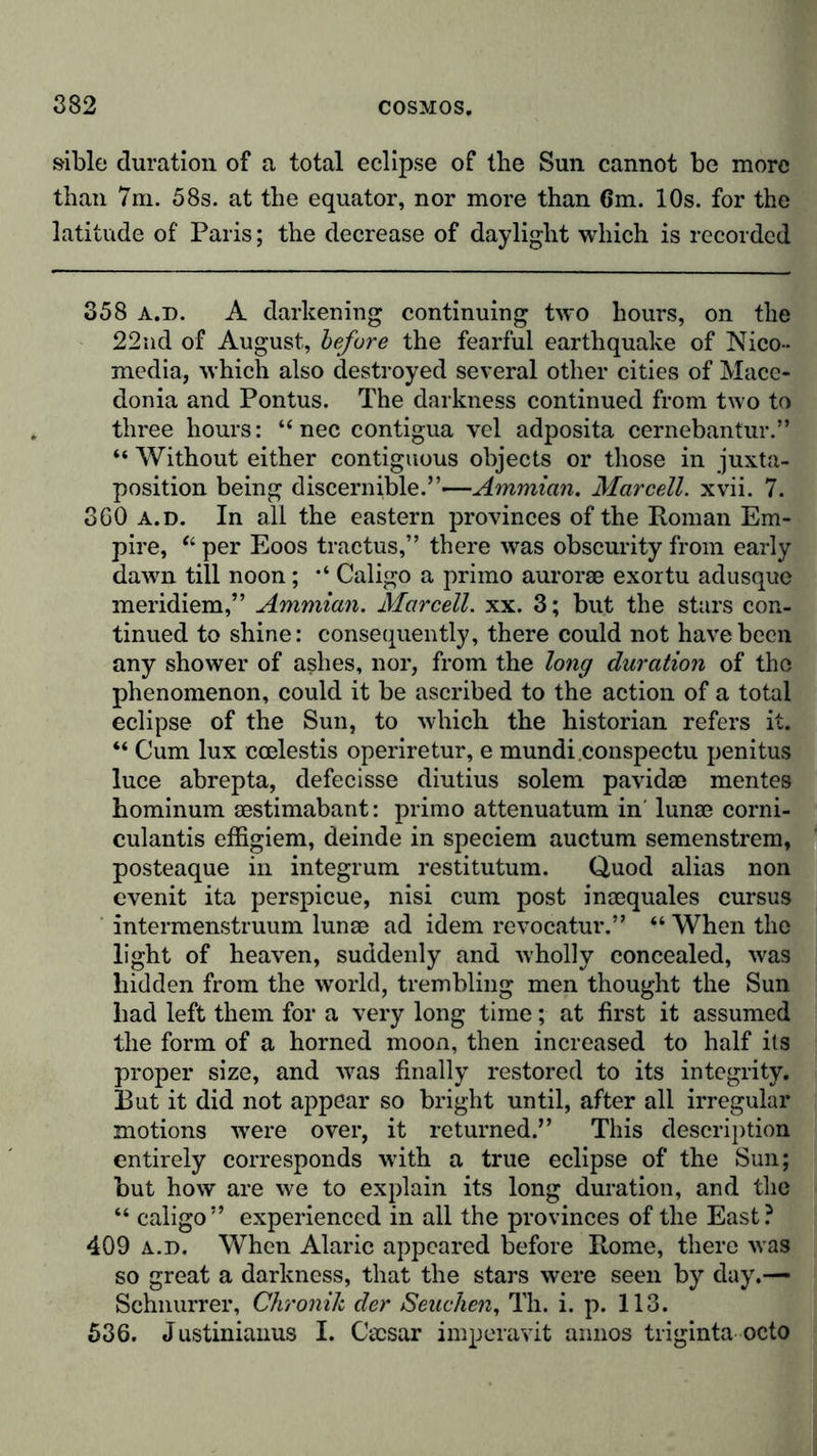 sible duration of a total eclipse of the Sun cannot be more than 7m. 58s. at the equator, nor more than 6m. 10s. for the latitude of Paris; the decrease of daylight which is recorded 358 a.d. A darkening continuing two hours, on the 22nd of August, before the fearful earthquake of Nico- media, which also destroyed several other cities of Mace- donia and Pontus. The darkness continued from two to three hours: “ nec contigua vel adposita cernebantur.” “ Without either contiguous objects or those in juxta- position being discernible.”-—Ammian. Mar cell. xvii. 7. 360 a.d. In all the eastern provinces of the Roman Em- pire, “ per Eoos tractus,” there was obscurity from early dawn till noon; Caligo a primo aurorae exortu adusque meridiem,” Ammian. Marcell. xx. 3; but the stars con- tinued to shine: consequently, there could not have been any shower of ashes, nor, from the long duration of the phenomenon, could it be ascribed to the action of a total eclipse of the Sun, to which the historian refers it. “ Cum lux ccelestis operiretur, e mundi.conspectu penitus luce abrepta, defecisse diutius solem pavidae mentes hominum aestimabant: primo attenuatum in' lunae corni- culantis effigiem, deinde in speciem auctum semenstrem, posteaque in integrum restitutum. Quod alias non evenit ita perspicue, nisi cum post inaequales cursus intermenstruum lunae ad idem revocatur.” “ When the light of heaven, suddenly and wholly concealed, was hidden from the world, trembling men thought the Sun had left them for a very long time; at first it assumed the form of a horned moon, then increased to half its proper size, and was finally restored to its integrity. But it did not appear so bright until, after all irregular motions were over, it returned.” This description entirely corresponds with a true eclipse of the Sun; but how are we to explain its long duration, and the “ caligo” experienced in all the provinces of the East? 409 a.d. When Alaric appeared before Rome, there was so great a darkness, that the stars were seen by day.— Schnurrer, Chronik der Seuchen, Th. i. p. 113. 536. Justiniauus I. Caesar imperavit annos triginta octo