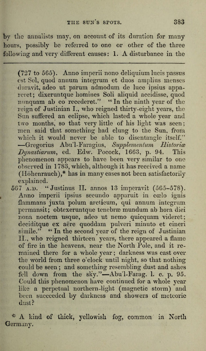 bv tlic annalists may, on account of its duration for many hours, possibly be referred to one or other of the three following and very different causes: 1. A disturbance in the (727 to 565). Anno imperii nono deliquium lucis passus cst Sol, quod annum integrum et duos amplius menses duravit, adeo ut parum admodum de luce ipsius appa- reret; dixeruntque homines Soli aliquid accidisse, quod liunquam ab eo recederet.” “ In the ninth year of the reign of Justinian I., who reigned thirty-eight years, the Sun suffered an eclipse, which lasted a whole year and two months, so that very little of his light was seen; men said that something had clung to the Sun, from which it would never be able to disentangle itself.'’ —Gregorius Abu’l-Faragius, Supplemcntum Historian Dynastiarum, ed. Edw. Pocock, 1663, p. 94. This phenomenon appears to have been very similar to one observed in 1783, which, although it has received a name (Höhenrauch),* has in many cases not been satisfactorily explained. 567 a.i). “ Justinus II. annos 13 imperavit (565-578). Anno imperii ipsius secundo apparuit in ccclo ignis flammans juxta polum arcticum, qui annum integrum pcrmansit; obtexeruntque tenebrse mundum ab hora diei nona noctem usque, adeo ut nemo quicquam videret; deciditque ex acre quoddam pulveri minuto et cineri simile.” “ In the second year of the reign of Justinian II., who reigned thirteen years, there appeared a flame of fire in the heavens, near the North Pole, and it re- mained there for a whole year; darkness wras cast over the world from three o’clock until night, so that nothing could be seen; and something resembling dust and ashes fell down from the sky.”—Abu'l-Farag. 1. c. p. 95. Could this phenomenon have continued for a whole year like a perpetual northern-light (magnetic storm) and been succeeded by darkness and showers of meteoric dust ? * A kind of thick, yellowish fog, common in North Germany.