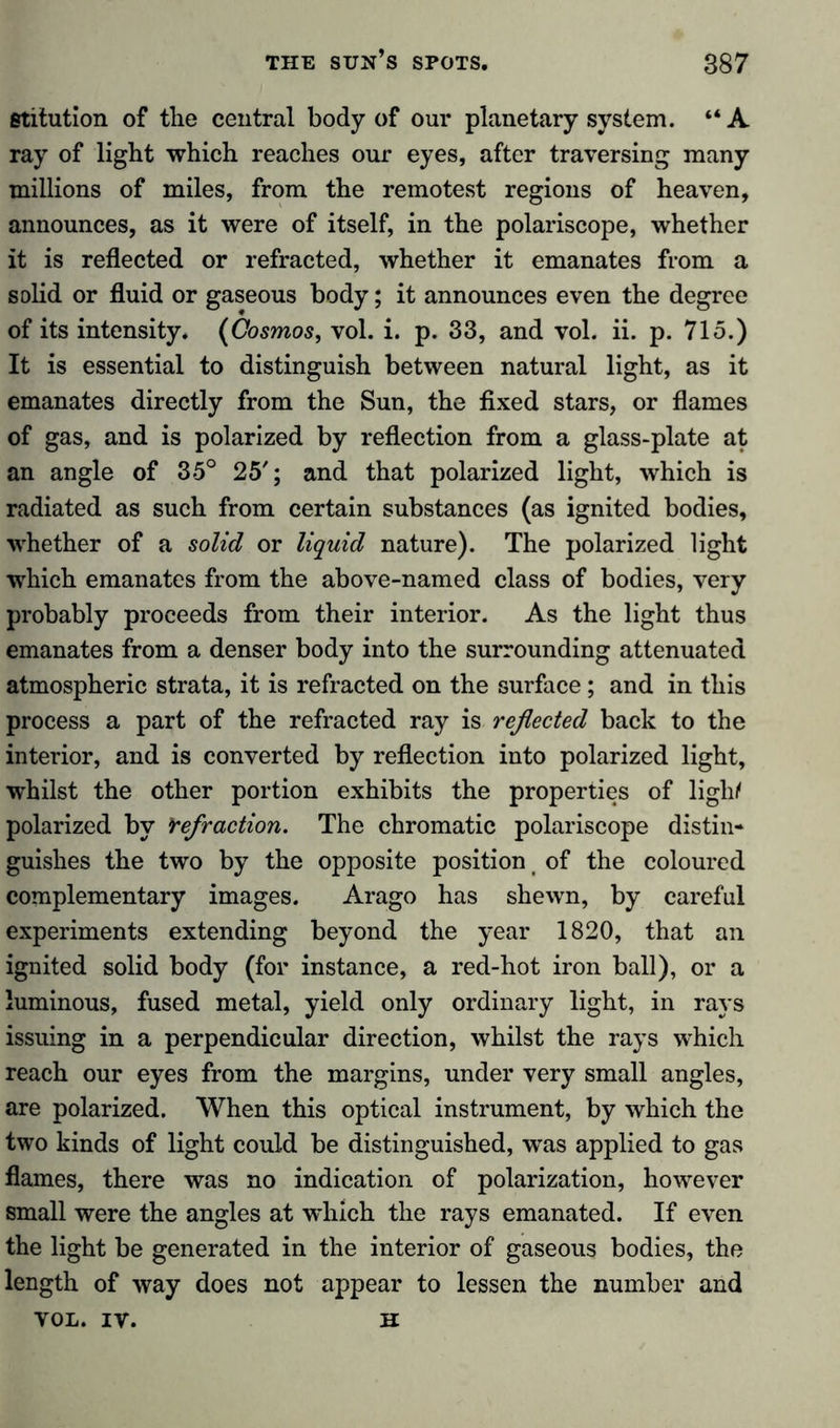 etitution of the central body of our planetary system. “ A ray of light which reaches our eyes, after traversing many millions of miles, from the remotest regions of heaven, announces, as it were of itself, in the polariscope, whether it is reflected or refracted, whether it emanates from a solid or fluid or gaseous body; it announces even the degree of its intensity. (Cosmos, vol. i. p. 33, and vol. ii. p. 715.) It is essential to distinguish between natural light, as it emanates directly from the Sun, the fixed stars, or flames of gas, and is polarized by reflection from a glass-plate at an angle of 35° 25'; and that polarized light, which is radiated as such from certain substances (as ignited bodies, whether of a solid or liquid nature). The polarized light which emanates from the above-named class of bodies, very probably proceeds from their interior. As the light thus emanates from a denser body into the surrounding attenuated atmospheric strata, it is refracted on the surface; and in this process a part of the refracted ray is reflected back to the interior, and is converted by reflection into polarized light, whilst the other portion exhibits the properties of ligli/ polarized by Yefraction. The chromatic polariscope distin- guishes the two by the opposite position of the coloured complementary images. Arago has shewn, by careful experiments extending beyond the year 1820, that an ignited solid body (for instance, a red-hot iron ball), or a luminous, fused metal, yield only ordinary light, in rays issuing in a perpendicular direction, whilst the rays which reach our eyes from the margins, under very small angles, are polarized. When this optical instrument, by which the two kinds of light could be distinguished, was applied to gas flames, there was no indication of polarization, however small were the angles at which the rays emanated. If even the light be generated in the interior of gaseous bodies, the length of way does not appear to lessen the number and VOL. IV. H