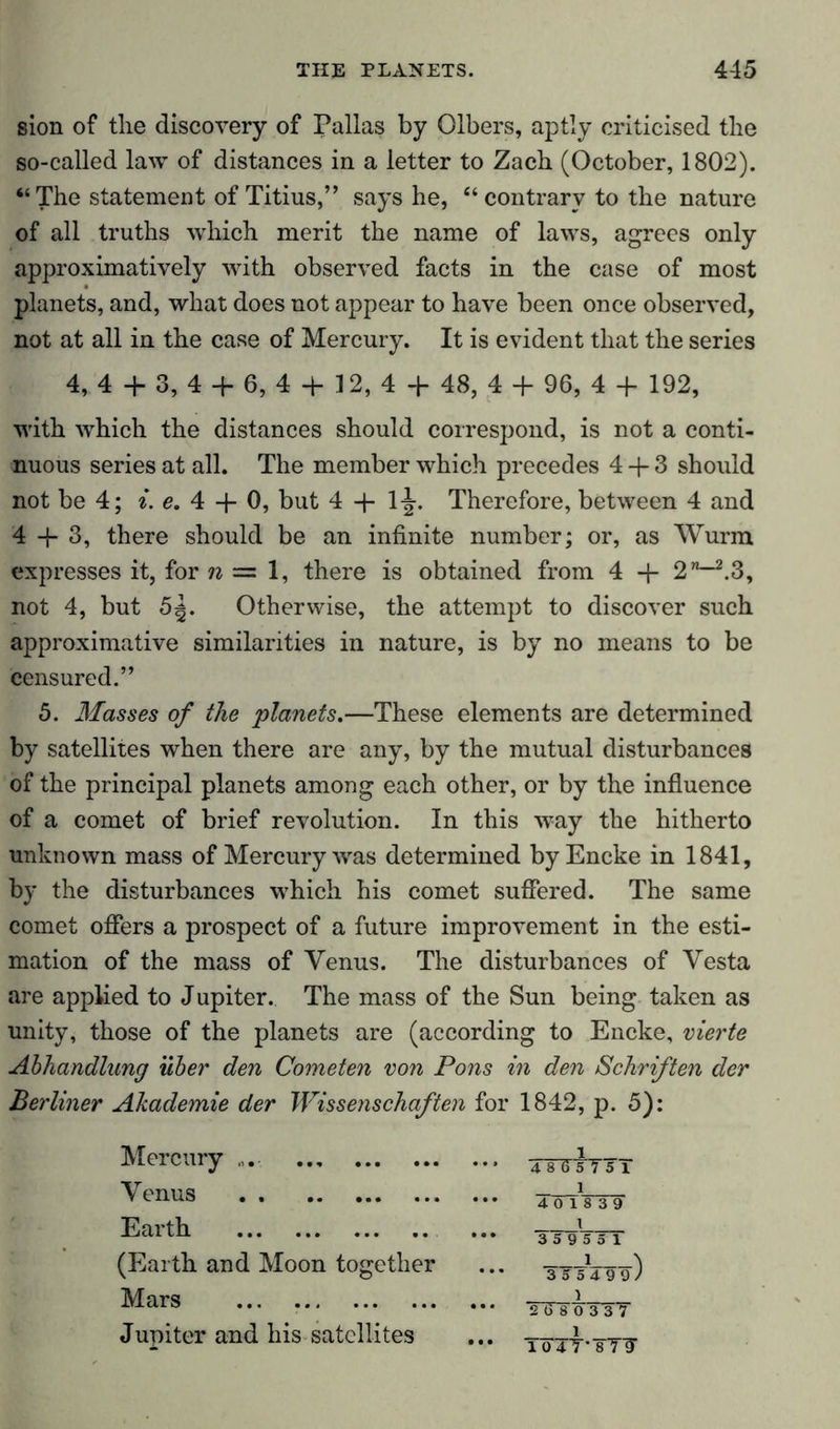 sion of the discovery of Pallas by Olbers, aptly criticised the so-called law of distances in a letter to Zach (October, 1802). “ The statement of Titius,” says he, “ contrary to the nature of all truths which merit the name of laws, agrees only approximatively with observed facts in the case of most planets, and, what does not appear to have been once observed, not at all in the case of Mercury. It is evident that the series 4, 4 + 3, 4 + 6, 4 + 12, 4 + 48, 4 + 96, 4 + 192, with which the distances should correspond, is not a conti- nuous series at all. The member which precedes 4 + 3 should not be 4; i. e. 4 + 0, but 4 + 1-^. Therefore, between 4 and 4 + 3, there should be an infinite number; or, as Wurm expresses it, for n = 1, there is obtained from 4 + 2”—2.3, not 4, but 5|. Otherwise, the attempt to discover such approximative similarities in nature, is by no means to be censured.” 5. Masses of the planets.—These elements are determined by satellites when there are any, by the mutual disturbances of the principal planets among each other, or by the influence of a comet of brief revolution. In this way the hitherto unknown mass of Mercury wras determined by Encke in 1841, by the disturbances which his comet suffered. The same comet offers a prospect of a future improvement in the esti- mation of the mass of Venus. The disturbances of Vesta are applied to Jupiter. The mass of the Sun being taken as unity, those of the planets are (according to Encke, vierte Abhandlung über den Cometen von Pons in den Schriften der Berliner Akademie der Wissenschaften for 1842, p. 5): Mercury TsTTsTsi Venus l *•* 4 0 18 3 9 Earth X *** 35 9 5 5 1 (Earth and Moon together *•* 3T5V9-9, Mars ... X *•* TtTf 0 3 3 7 Jupiter and his satellites 1 *•* 104T''8T7