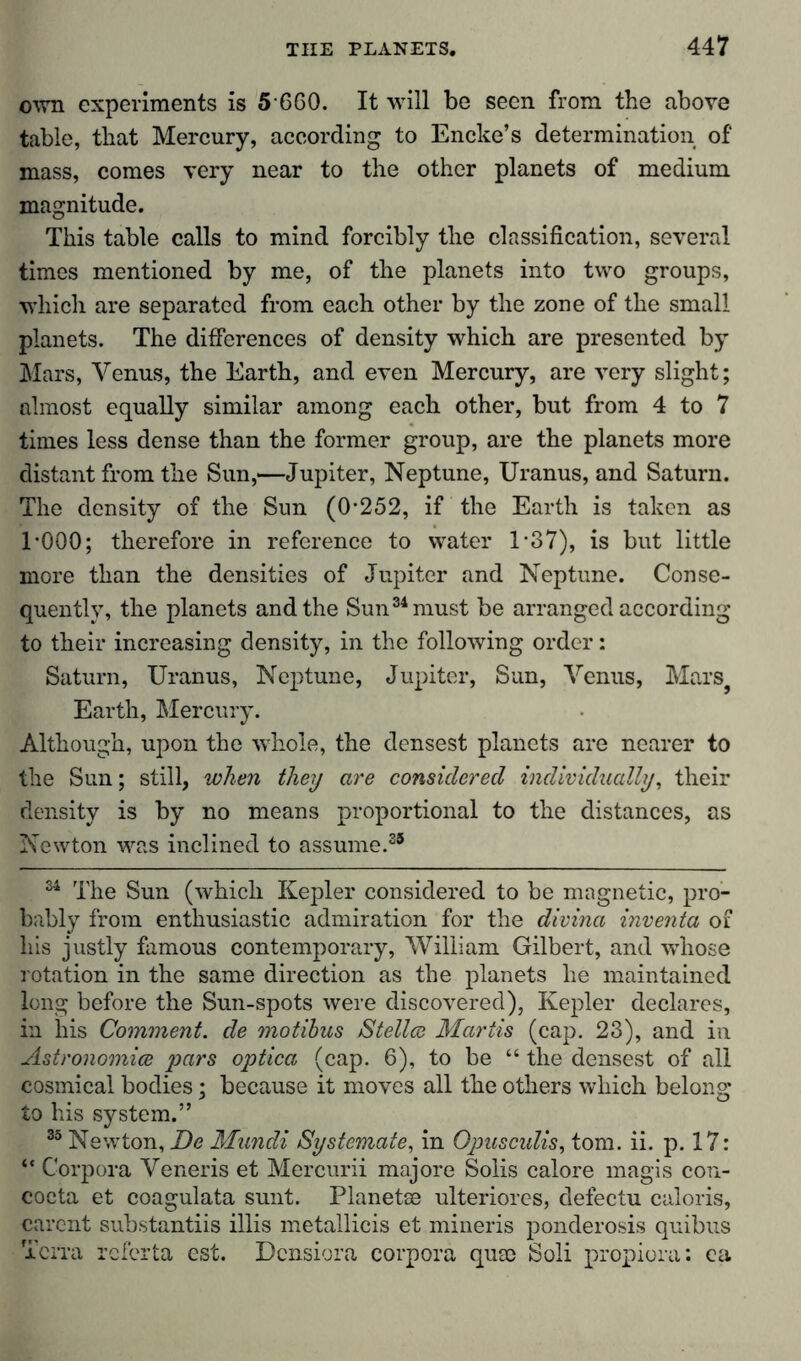 own experiments is 5 660. It will be seen from the above table, that Mercury, according to Encke’s determination of‘ mass, comes very near to the other planets of medium magnitude. This table calls to mind forcibly the classification, several times mentioned by me, of the planets into two groups, which are separated from each other by the zone of the small planets. The differences of density which are presented by Mars, Venus, the Earth, and even Mercury, are very slight; almost equally similar among each other, but from 4 to 7 times less dense than the former group, are the planets more distant from the Sun,—Jupiter, Neptune, Uranus, and Saturn. The density of the Sun (O’252, if the Earth is taken as 1*000; therefore in reference to water 1*37), is but little more than the densities of Jupiter and Neptune. Conse- quently, the planets and the Sun34 must be arranged according to their increasing density, in the following order: Saturn, Uranus, Neptune, Jupiter, Sun, Venus, Mars} Earth, Mercury. Although, upon the whole, the densest planets are nearer to the Sun; still, when they are considered individually, their density is by no means proportional to the distances, as Newton was inclined to assume.35 34 The Sun (which Kepler considered to be magnetic, pro- bably from enthusiastic admiration for the divina inventa of his justly famous contemporary, William Gilbert, and whose rotation in the same direction as the planets he maintained long before the Sun-spots were discovered), Kepler declares, in his Comment, de motibus Stellce Mariis (cap. 23), and in Astronomies pars optica (cap. 6), to be “ the densest of all cosmieal bodies; because it moves all the others which belong to his system.” 35 Newton, De Mundi Systemate, in Opusculis, tom. ii. P-17: “ Corpora Veneris et Mercuru majore Solis calore magis con- cocta et coagulata sunt. Planetse ulteriores, defectu caloris, carent substantiis illis metallicis et mineris ponderosis quibus Terra referta est. Dcnsiora corpora quse Soli propiora: ea