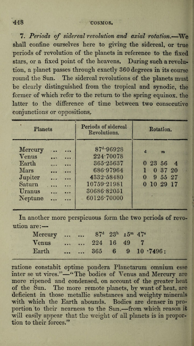 7. Periods of sidereal revolution and axial rotation.—We shall confine ourselves here to giving the sidereal, or true periods of revolution of the planets in reference to the fixed stars, or a fixed point of the heavens. During such a revolu- tion, a planet passes through exactly 360 degrees in its course round the Sun. The sidereal revolutions of the planets must be clearly distinguished from the tropical and synodic, the former of which refer to the return to the spring equinox, the latter to the difference of time between two consecutive conjunctions' or oppositions.. Planets Periods of sidereal Revolutions. Rotation. Mercury 87d*96928 d m Venus ... 224 70078 Earth 365*25637 0 23 56 4 Mars 686-97964 1 0 37 20 Jupiter 4332-58480 0 9 55 27 Saturn 10759-21981 0 10 29 17 Uranus 30686-82051 Neptune 60126-70000 In another more perspicuous form the two periods of revo- ution are:-— Mercury 87d 23h i5m 478 Venus  224 16 49 7 Earth 365 6 9 10 *7496: ratione constabit optime pondera Planetarum omnium esse inter se ut vires.”—“The bodies of Venus and Mercury are more ripened and condensed, on account of the greater heat of the Sun. The more remote planets, by want of heat, are deficient in those metallic substances and weighty minerals with which the Earth abounds. Bodies are denser in pro- portion to their nearness to the Sun,—from which reason it will easily appear that the weight of all planets is in propor- tion to their forces.”