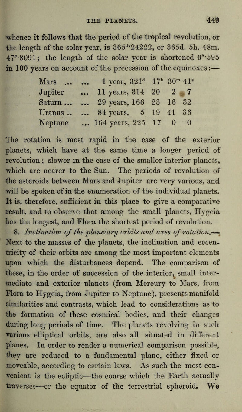 whence it follows that the period of the tropical revolution, or the length of the solar year, is 365d*24222, or 365d. 5h. 48m. 47‘8091; the length of the solar year is shortened 0*595 in 100 years on account of the precession of the equinoxes:— Mars 1 year, 321d 17h 30m 41s Jupiter ... 11 years, 314 20 2 7 Saturn 29 years, 166 23 16 32 Uranus 84 years, 5 19 41 36 Neptune ... 164 years, 225 17 0 0 The rotation is most rapid in the case of the exterior planets, which have at the same time a longer period of revolution; slower in the case of the smaller interior planets, which are nearer to the Sun. The periods of revolution of the asteroids between Mars and Jupiter are very various, and will be spoken of in the enumeration of the individual planets. It is, therefore, sufficient in this place to give a comparative result, and to observe that among the small planets, Hygeia has the longest, and Flora the shortest period of revolution. 8. Inclination of the planetary orbits and axes of rotation.— Next to the masses of the planets, the inclination and eccen- tricity of their orbits are among the most important elements upon which the disturbances depend. The comparison of these, in the order of succession of the interior^ small inter- mediate and exterior ülanets (from Mercury to Mars, from Flora to Hygeia, from Jupiter to Neptune), presents manifold similarities and contrasts, which lead to considerations as to the formation of these cosmical bodies, and their changes during long periods of time. The planets revolving in such various elliptical orbits, are also all situated in different planes. In order to render a numerical comparison possible, they are reduced to a fundamental plane, either fixed or moveable, according to certain laws. As such the most con- venient is the ecliptic—the course which the Earth actually traverses—or the equator of the terrestrial spheroid. We