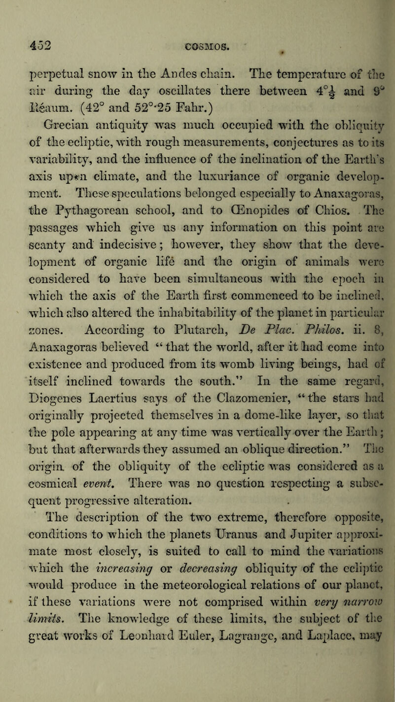 perpetual snow in the Andes chain. The temperature of the air during the day oscillates there between 4°^ and 9° Xtsaum. (42° and 52°*25 Fahr.) Grecian antiquity was much occupied with the obliquity of the ecliptic, with rough measurements, conjectures as to its variability, and the influence of the inclination of the Earth's axis up*n climate, and the luxuriance of organic develop- ment. These speculations belonged especially to Anaxagoras, the Pythagorean school, and to CEnopides of Chios. The passages which give us any information on this point are scanty and indecisive; however, they show that the deve- lopment of organic life and the origin of animals were considered to have been simultaneous with the epoch in which the axis of the Earth first commenced to be inclined, which also altered the inhabitability of the planet in particular zones. According to Plutarch, De Plac. Philos, ii. 8, Anaxagoras believed “ that the world, after it had come into existence and produced from its womb living beings, had of itself inclined towards the south.” In the same regard, Diogenes Laertius says of the Clazomenier, “the stars bad originally projected themselves in a dome-like layer, so that the pole appearing at any time was vertically over the Earth; but that afterwards they assumed an oblique direction.” The origin, of the obliquity of the ecliptic was considered as a eosmical event. There was no question respecting a subse- quent progressive alteration. The description of the two extreme, therefore opposite, conditions to which the planets Uranus and Jupiter approxi- mate most closely, is suited to call to mind the variations which the increasing or decreasing obliquity of the ecliptic would produce in the meteorological relations of our planet, if these variations were not comprised within very narrow limits. The knowledge of these limits, the subject of the great works of Leonhard Euler, Lagrange, and Laplace, may