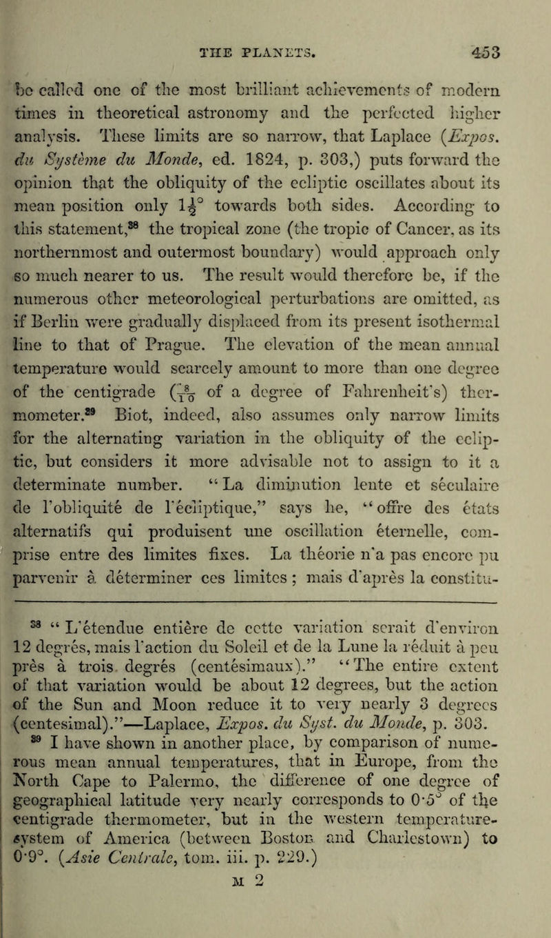 bo called one of the most brilliant achievements of modem times in theoretical astronomy and the perfected higher analysis. These limits are so narrow, that Laplace (Expos, du Systeme du Monde, ed. 1824, p. 303,) puts forward the opinion that the obliquity of the ecliptic oscillates about its mean position only 1^° towards both sides. According to this statement,38 the tropical zone (the tropic of Cancer, as its northernmost and outermost boundary) would approach only so much nearer to us. The result would therefore be, if the numerous other meteorological perturbations are omitted, as if Berlin were gradually displaced from its present isothermal line to that of Prague. The elevation of the mean annual temperature would scarcely amount to more than one degree of the centigrade (y8^ of a degree of Fahrenheit’s) ther- mometer.39 Biot, indeed, also assumes only narrow limits for the alternating variation in the obliquity of the eclip- tic, but considers it more advisable not to assign to it a determinate number. “ La diminution lente et seculairc de l’obliquite de l’ecfiptique,” says he, “ ofire des etats alternatifs qui produisent une oscillation eternelle, com- prise entre des limites fixes. La theorie n’a pas encore pu parvenir ä determiner ces limites ; mais d'apres la constitu- 58 “ L’etendue entiere de cette variation scrait d’environ 12 degres, mais 1’action du Soleil et de la Lune la reduit a peu pres ä trois. degres (centesimaux).” “The entire extent of that variation would be about 12 degrees, but the action of the Sun and Moon reduce it to very nearly 3 degrees (centesimal).”—Laplace, Expos, du Syst, du Monde, p. 303. 39 I have shown in another place, by comparison of nume- rous mean annual temperatures, that in Europe, from the North Cape to Palermo, the difference of one degree of geographical latitude very nearly corresponds to 0*5° of tfie centigrade thermometer, but in the western temperature- system of America (between Boston, and Charlestown) to 09°. (Asie Centrale, tom. iii. p. 229.) M 2