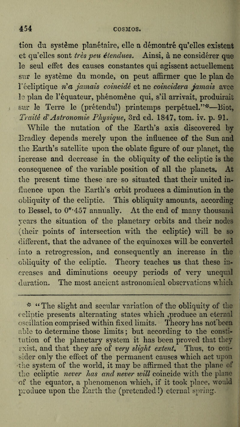 tion du Systeme planetaire, eile a demontre qu’elles existent et qu’elles sont tres peu etendues. Ainsi, ä ne considerer que le seul effet des causes constantes qui agissent actuellement sur le Systeme du monde, on peut affirmer que le plan de 1'ecliptique n'a jamais coincide et ne coincider a jamais avec le plan de l’equateur, phenomene qui, s’il arrivait, produirait sur le Terre le (pretendu!) printemps perpetuel.”*—Biot, Traite d'Astronomie Physique, 3rd ed. 1847, tom. iv. p. 91. While the nutation of the Earth’s axis discovered by Bradley depends merely upon the influence of the Sun and the Earth’s satellite upon the oblate figure of our planet, the increase and decrease in the obliquity of the ecliptic is the consequence of the variable position of all the planets. At the present time these are so situated that their united in- fluence upon the Earth’s orbit produces a diminution in the obliquity of the ecliptic. This obliquity amounts, according to Bessel, to 0*457 annually. At the end of many thousand years the situation of the planetary orbits and their nodes (their points of intersection with the ecliptic) will be so different, that the advance of the equinoxes will -be converted into a retrogression, and consequently an increase in the obliquity of the ecliptic. Theory teaches us that these in- creases and diminutions occupy periods of very unequal duration. The most ancient astronomical observations which * “ The slight and secular variation of the obliquity of the ecliptic presents alternating states which ,produce an eternal oscillation comprised within fixed limits. Theory has noflbeen able to determine those limits; but according to the consti- tution of the planetary system it has been proved that they rxist, and that they are of very slight extent. Thus, to con- sider only the effect of the permanent causes which act upon •the system of the world, it may be affirmed that the plane of the ecliptic never has and never will coincide with the plane of the equator, a phenomenon which, if it took place, would produce upon the Earth the (pretended!) eternal spring.