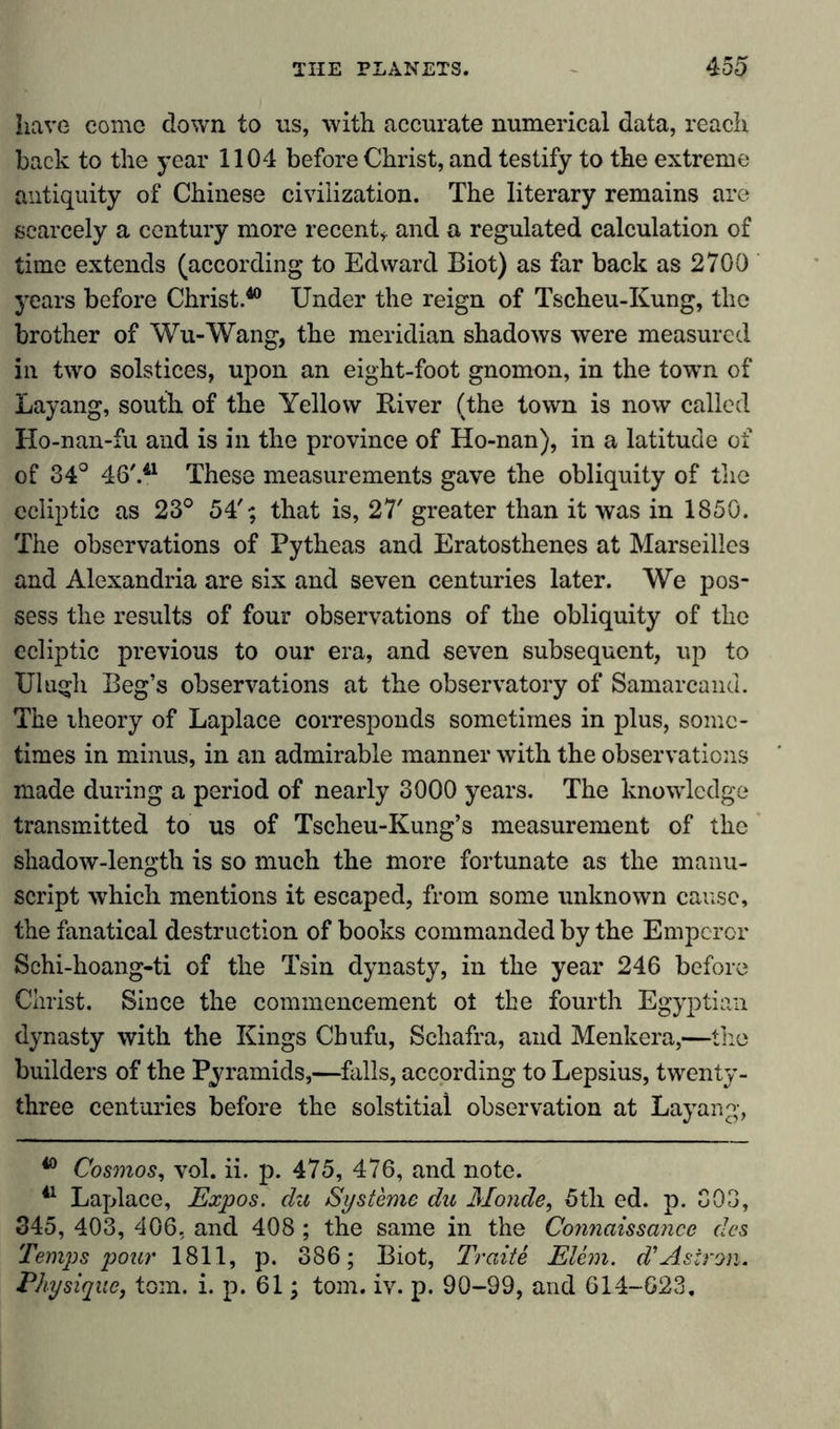 have come down to us, with accurate numerical data, reach back to the year 1104 before Christ, and testify to the extreme antiquity of Chinese civilization. The literary remains are scarcely a century more recent,, and a regulated calculation of time extends (according to Edward Biot) as far back as 2700 years before Christ.40 Under the reign of Tscheu-Kung, the brother of Wu-Wang, the meridian shadows were measured in two solstices, upon an eight-foot gnomon, in the towm of Layang, south of the Yellow River (the town is now called Ho-nan-fu and is in the province of Ho-nan), in a latitude of of 34° 46'.41 These measurements gave the obliquity of the ecliptic as 23° 54'; that is, 27' greater than it was in 1850. The observations of Pytheas and Eratosthenes at Marseilles and Alexandria are six and seven centuries later. We pos- sess the results of four observations of the obliquity of the ecliptic previous to our era, and seven subsequent, up to Ulugh Beg’s observations at the observatory of Samarcand. The theory of Laplace corresponds sometimes in plus, some- times in minus, in an admirable manner with the observations made during a period of nearly 3000 years. The knowledge transmitted to us of Tscheu-Kung’s measurement of the shadow-length is so much the more fortunate as the manu- script which mentions it escaped, from some unknown cause, the fanatical destruction of books commanded by the Emperor Schi-hoang-ti of the Tsin dynasty, in the year 246 before Christ. Since the commencement ot the fourth Egyptian dynasty with the Kings Chufu, Schafra, and Menkera,—the builders of the Pyramids,—falls, according to Lepsius, twenty- three centuries before the solstitial observation at Layang, 40 Cosmos, vol. ii. p. 475, 476, and note. 41 Laplace, Expos, du Systeme du Monde, 5th ed. p. 303, 345, 403, 406, and 408; the same in the Connaissance des Temps pour 1811, p. 386; Biot, Traite Elem. d’Asiron. Physique, tom. i. p. 61; tom. iv. p. 90-99, and 614-623.