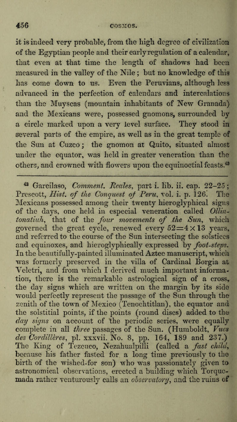 it is indeed very probable, from the high degree of civilization of the Egyptian people and their early regulation of a calendar, that even at that time the length of shadows had been measured in the valley of the Nile; but no knowledge of this has come down to us. Even the Peruvians, although less advanced in the perfection of calendars and intercalations than the Muyscas (mountain inhabitants of New Granada) and the Mexicans were, possessed gnomons, surrounded by a circle marked upon a very level surface. They stood in several parts of the empire, as well as in the great temple of the Sun at Cuzco; the gnomon at Quito, situated almost under the equator, was held in greater veneration than the others, and crowned with flowers upon the equinoctial feasts.43 43 Garcilaso, Comment. Reales, part i. lib. ii. cap. 22-25; Prescott, Hist, of the Conquest of Peru, vol. i. p. 126! The Mexicans possessed among their twenty hieroglyphical signs of the days, one held in especial veneration called Ollin- tonatiuh, that of the four movements of the Sun, which governed the great cycle, renewed every 52=4 X 13 years, and referred to the course of the Sun intersecting the solstices and equinoxes, and hieroglyphically expressed by foot-steps. In the beautifully-painted illuminated Aztec manuscript, which was formerly preserved in the villa of Cardinal Borgia at Yeletri, and from which I derived much important informa- tion, there is the remarkable astrological sign of a cross, the day signs which are written on the margin by its side ■would perfectly represent the passage of the Sun through the zenith of the town of Mexico (Tenoehtitlan), the equator and the solstitial points, if the points (round discs) added to the day signs on account of 'the periodic series, were equally complete in all three passages of the Sun. (Humboldt, Vues des Cordilleres, pi. xxxvii. No. 8, pp. 164, 189 and 237.) The King of Tezcuco, Nezahualpilli (called a fast child, because his father fasted for a long time previously to the birth of the wished-for son) who was passionately given to astronomical observations, erected a building which Torquc- mada rather venturously calls an observatory, and the ruins of