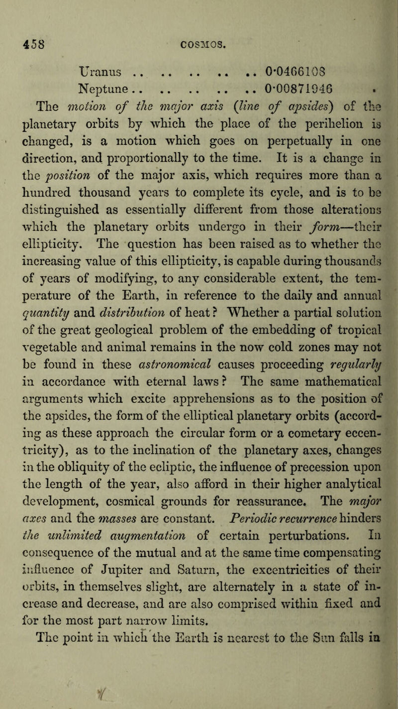 Uranus 0*0466108 Neptune 0*00871046 The motion of the major axis (line of apsides') of the planetary orbits by which the place of the perihelion is changed, is a motion which goes on perpetually in one direction, and proportionally to the time. It is a change in the position of the major axis, which requires more than a hundred thousand years to complete its cycle, and is to be distinguished as essentially different from those alterations which the planetary orbits undergo in their form—their ellipticity. The question has been raised as to whether the increasing value of this ellipticity, is capable during thousands of years of modifying, to any considerable extent, the tem- perature of the Earth, in reference to the daily and annual quantity and distribution of heat ? Whether a partial solution of the great geological problem of the embedding of tropical vegetable and animal remains in the now cold zones may not be found in these astronomical causes proceeding regularly in accordance with eternal laws ? The same mathematical arguments which excite apprehensions as to the position of the apsides, the form of the elliptical planetary orbits (accord- ing as these approach the circular form or a cometary eccen- tricity), as to the inclination of the planetary axes, changes in the obliquity of the ecliptic, the influence of precession upon the length of the year, also afford in their higher analytical development, cosmical grounds for reassurance. The major axes and the masses are constant. Periodic recurrence hinders the unlimited augmentation of certain perturbations. In consequence of the mutual and at the same time compensating influence of Jupiter and Saturn, the excentricities of their orbits, in themselves slight, are alternately in a state of in- crease and decrease, and are also comprised within fixed and for the most part narrow limits. The point in which the Earth is nearest to the Sun fails in