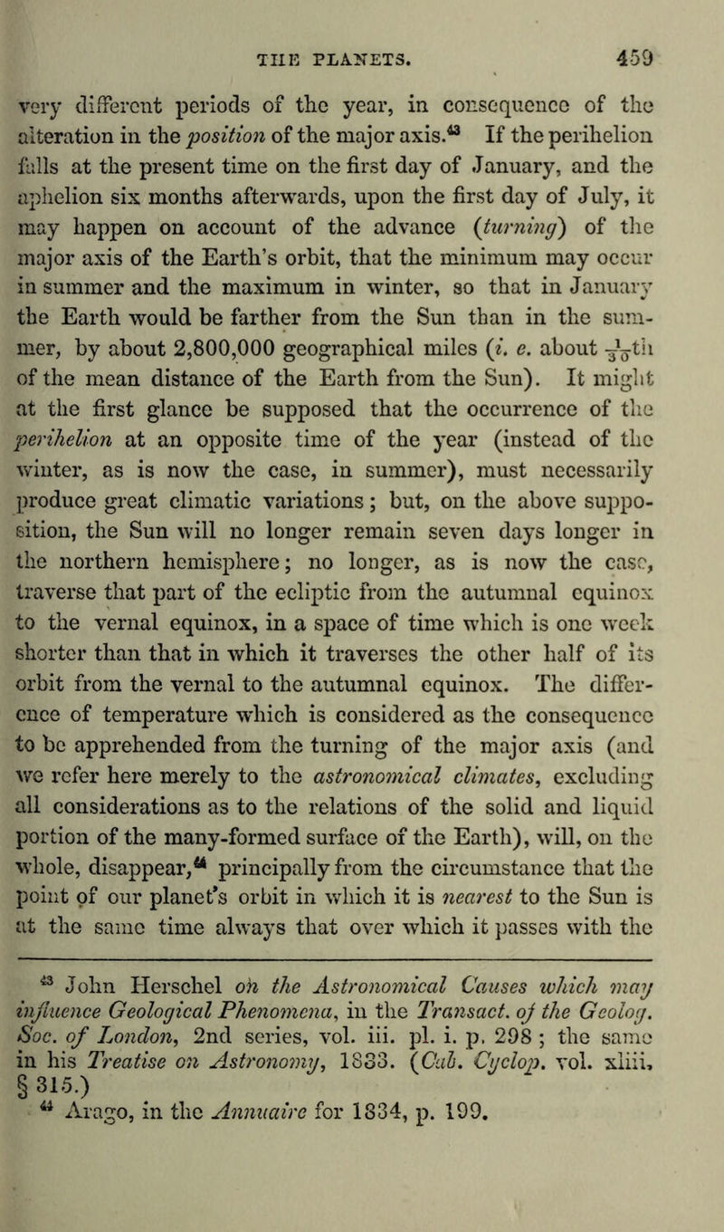 very different periods of the year, in consequence of the alteration in the position of the major axis.43 If the perihelion falls at the present time on the first day of January, and the aphelion six months afterwards, upon the first day of July, it may happen on account of the advance (turning) of the major axis of the Earth’s orbit, that the minimum may occur in summer and the maximum in winter, so that in January the Earth would be farther from the Sun than in the sum- mer, by about 2,800,000 geographical miles (i. e. about -Jg-th of the mean distance of the Earth from the Sun). It might at the first glance be supposed that the occurrence of the perihelion at an opposite time of the year (instead of the winter, as is now the case, in summer), must necessarily produce great climatic variations; but, on the above suppo- sition, the Sun will no longer remain seven days longer in the northern hemisphere; no longer, as is now the case, traverse that part of the ecliptic from the autumnal equinox to the vernal equinox, in a space of time which is one week shorter than that in which it traverses the other half of its orbit from the vernal to the autumnal equinox. The differ- ence of temperature which is considered as the consequence to be apprehended from the turning of the major axis (and we refer here merely to the astronomical climates, excluding all considerations as to the relations of the solid and liquid portion of the many-formed surface of the Earth), will, on the whole, disappear,44 principally from the circumstance that the point of our planet’s orbit in which it is nearest to the Sun is at the same time always that over which it passes with the 43 John Herschel oh the Astronomical Causes which may infiuence Geological Phenomena, in the Transact, oj the Geolog. Soc. of London, 2nd series, vol. iii. pi. i. p, 298 ; the same in his Treatise on Astronomy, 1833. {Cab. Cyclop, vol. xiiii, § 315.) 44 Arago, in the Annuairc for 1834, p. 199.