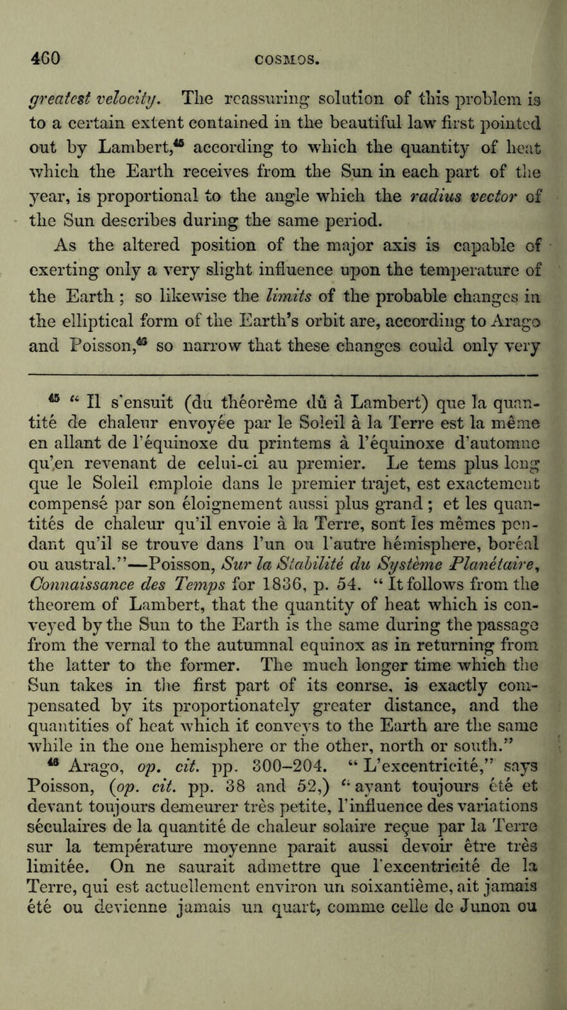 greatest velocity. The reassuring* solution of this problem is to a certain extent contained in the beautiful law first pointed out by Lambert,48 according to which the quantity of heat which the Earth receives from the Sun in each part of the year, is proportional to the angle which the radius vector of the Sun describes during the same period. As the altered position of the major axis is capable of exerting only a very slight influence upon the temperature of the Earth ; so likewise the limits of the probable changes in the elliptical form of the Earth’s orbit are, according to Arago and Poisson,43 so narrow that these changes could only very 45 “ II s’ensuit (du theoreme du ä Lambert) que la quan- tity de chaleur envoyee par le Soleil ä la Terre est la meme en allant de l’equinoxe du printems ä l’equinoxe d’automne qu’en revenant de celui-ci au premier. Le terns plus long que le Soleil emploie dans le premier trajet, est exactement compense par son eloignement aussi plus grand; et les quan- tites de chaleur qu’il envoie a la Terre, sont les memes pen- dant qu’il se trouve dans l’un ou l'autre hemisphere, boreal ou austral.”—Poisson, Sur la Stabilite du Systeme Planetair e, Connaissance des Temps for 1836, p. 54. “ It follows from the theorem of Lambert, that the quantity of heat which is con- veyed by the Sun to the Earth is the same during the passage from the vernal to the autumnal equinox as in returning from the latter to the former. The much longer time which the Sun takes in the first part of its conrse, is exactly com- pensated by its proportionately greater distance, and the quantities of heat which it conveys to the Earth are the same while in the one hemisphere or the other, north or south.” 48 Arago, op. cit. pp. 300-204. “ L’excentricite,” says Poisson, (op. cit. pp. 38 and 52,) Ci ayant toujours ete et devant toujours demeurer tres petite, l’influence des variations seculaires de la quantite de chaleur solaire reque par la Terre sur la temperature moyenne parait aussi devoir etre ties limitee. On ne saurait admettre que l'excentrieite de la Terre, qui est actuellement environ un soixantieme, ait jamais ete ou devienne jamais un quart, comme celle de Junon ou