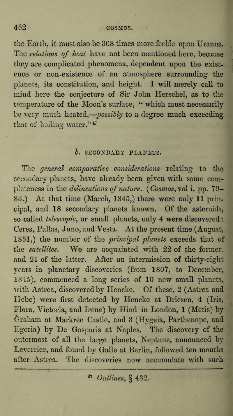 the Earth, it must also be SG8 times more feeble upon Uranus. The relations of heat have not been mentioned here, because they are complicated phenomena, dependent upon the exist- ence or non-existence of an atmosphere surrounding the planets, its constitution, and height. I will merely call to mind here the conjecture of Sir John Herschel, as to the temperature of the Moon’s surface, “ which must necessarily be very much heated,—possibly to a degree much exceeding that of boiling water.”47 b. SECONDARY PLANETS. The general comparative considerations relating to the secondary planets, have already been given with some com- pleteness in the delineations of nature. (Cosmos, \ ol i. pp. 79- 83.) At that time (March, 1845,) there were only 11 prin- cipal, and 18 secondary planets known. Of the asteroids, so called telescopic, or small planets, only 4 were discovered: Ceres, Pallas, Juno, and Vesta. At the present time (August, 1851,) the number of the principal planets exceeds that of the satellites. We are acquainted with 22 of the former, and 21 of the latter. After an intermission of thirty-eight years in planetary discoveries (from 1807, to December, 1845), commenced a long series of 10 new small planets, with Astrea, discovered by Hencke. Of these, 2 (Astrea and Hebe) were first detected by Hencke at Driesen, 4 (Iris, Flora, Victoria, and Irene) by Hind in London, 1 (Metis) by Graham at Markree Castle, and 3 (Hygeia, Parthenope, and Egeria) by De Gasparis at Naples. The discovery of the outermost of all the large planets, Neptune, announced by Leverrier, and found by Galle at Berlin, followed ten months after Astrea. The discoveries now accumulate with such 47 Outlines, § 432.