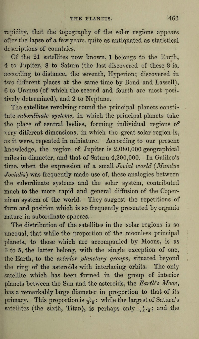 rapidity, that the topography of the solar regions appears after the lapse of a few years, quite as antiquated as statistical descriptions of countries. Of the 21 satellites now known, 1 belongs to the Earth, 4 to Jupiter, 8 to Saturn (the last discovered of these 8 is, according to distance, the seventh, Hyperion; discovered in two different places at the same time by Bond and Lassell), 6 to Uranus (of which the second and fourth are most posi- tively determined), and 2 to Neptune. The satellites revolving round the principal planets consti- tute subordinate systems, in which the principal planets take the place of central bodies, forming individual regions of very different dimensions, in which the great solar region is, as it were, repeated in miniature. According to our present knowledge, the region of Jupiter is 2,080,000 geographical miles in diameter, and that of Saturn 4,200,000. In Galileo's time, when the expression of a small Jovial ivorld (Mundus Jovialis) was frequently made use of, these analogies between the subordinate systems and the solar system, contributed much to the more rapid and general diffusion of the Coper- nican system of the world. They suggest the repetitions of form and position which is so frequently presented by organic nature in subordinate spheres. The distribution of the satellites in the solar regions is so unequal, that while the proportion of the moonless principal planets, to those which are accompanied by Moons, is as 3 to 5, the latter belong, with the single exception of one, the Earth, to the exterior planetary groups, situated beyond the ring of the asteroids with interlacing orbits. The only satellite which has been formed in the group of interior planets between the Sun and the asteroids, the Earth's Moon, has a remarkably large diameter in proportion to that of its primary. This proportion is while the largest of Saturn’s satellites (the sixth, Titan), is perhaps only ; and the