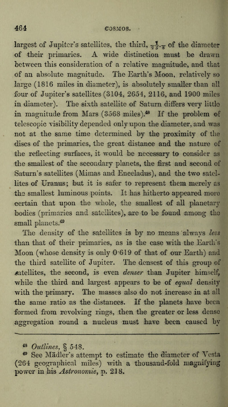 largest of Jupiter’s satellites, the third, -g-J.-g of the diameter of their primaries. A wide distinction must be drawn between this consideration of a relative magnitude, and that of an absolute magnitude. The Earth’s Moon, relatively so large (1816 miles in diameter), is absolutely smaller than all four of Jupiter’s satellites (8104, 2654, 2116, and 1900 miles in diameter). The sixth satellite of Saturn differs very little in magnitude from Mars (3568 miles).48 If the problem of telescopic visibility depended only upon the diameter, and was not at the same time determined by the proximity of the discs of the primaries, the great distance and the nature of the reflecting surfaces, it would be necessary to consider as the smallest of the secondary planets, the first and second of Saturn’s satellites (Mimas and Enceladus), and the two satel- lites of Uranus; but it is safer to represent them merely as the smallest luminous points. It has hitherto appeared more certain that upon the whole, the smallest of all planetary bodies (primaries and satellites), are to be found among the small planets.40 The density of the satellites is by no means always less than that of their primaries, as is the case with the Earth's Moon (whose density is only 0619 of that of our Earth) and the third satellite of Jupiter. The densest of this group of satellites, the second, is even denser than Jupiter himself, while the third and largest appears to be of equal density with the primary. The masses also do not increase in at all the same ratio as the distances. If the planets have been formed from revolving rings, then the greater or less dense aggregation round a nucleus must have been caused by 43 Outlines, § 548. 49 See Mädler’s attempt to estimate the diameter of Vesta (264 geographical miles) with a thousand-fold magnifying power in his Astronomie, p. 23 8.