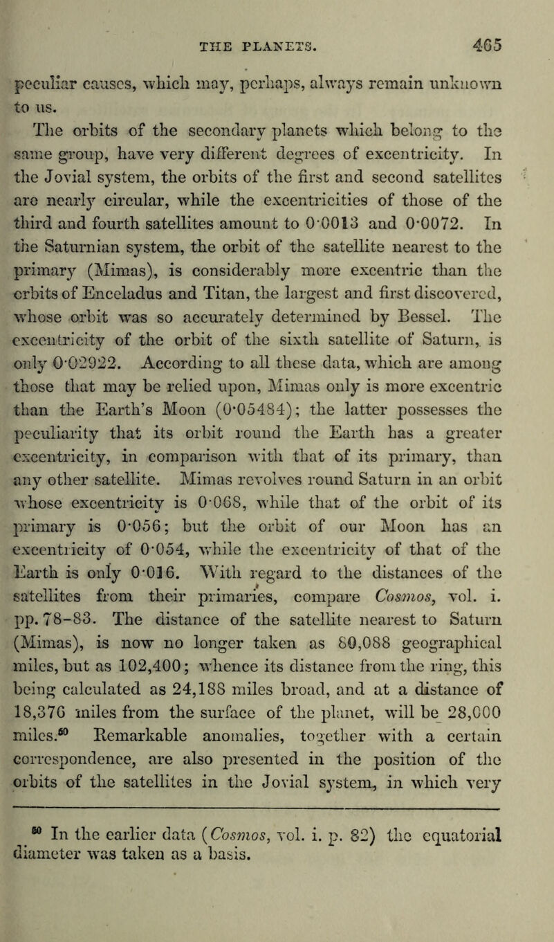 peculiar causes, whicli may, perhaps, always remain unknown to us. The orbits of the secondary planets which belong to the same group, have very different degrees of excentricity. In the Jovial system, the orbits of the first and second satellites are nearly circular, while the excentricities of those of the third and fourth satellites amount to O’0013 and 0-0072. In the Saturnian system, the orbit of the satellite nearest to the primary (Mimas), is considerably more excentric than the orbits of Enceladus and Titan, the largest and first discovered, whose orbit was so accurately determined by Bessel. The excentricity of the orbit of the sixth satellite of Saturn,, is only 0’02922. According to all these data, which are among those that may be relied upon, Mimas only is more excentric than the Earth’s Moon (0*05484); the latter possesses the peculiarity that its orbit round the Earth has a greater excentricity, in comparison with that of its primary, than any other satellite. Mimas revolves round Saturn in an orbit whose excentricity is 0’068, while that of the orbit of its primary is 0-056; but the orbit of our Moon has an excentricity of 0-054, while the excentricity of that of the Earth is only 0-016. With regard to the distances of the satellites from their primaries, compare Cosmos, vol. i. pp. 78-83. The distance of the satellite nearest to Saturn (Mimas), is now no longer taken as 80,088 geographical miles, but as 102,400; whence its distance from the ring, this being calculated as 24,188 miles broad, and at a distance of 18,376 miles from the surface of the planet, will be 28,000 miles.60 Remarkable anomalies, together with a certain correspondence, are also presented in the position of the orbits of the satellites in the Jovial system, in which very 60 In the earlier data (Cosmos, vol. i. p. 82) the equatorial diameter wras taken as a basis.