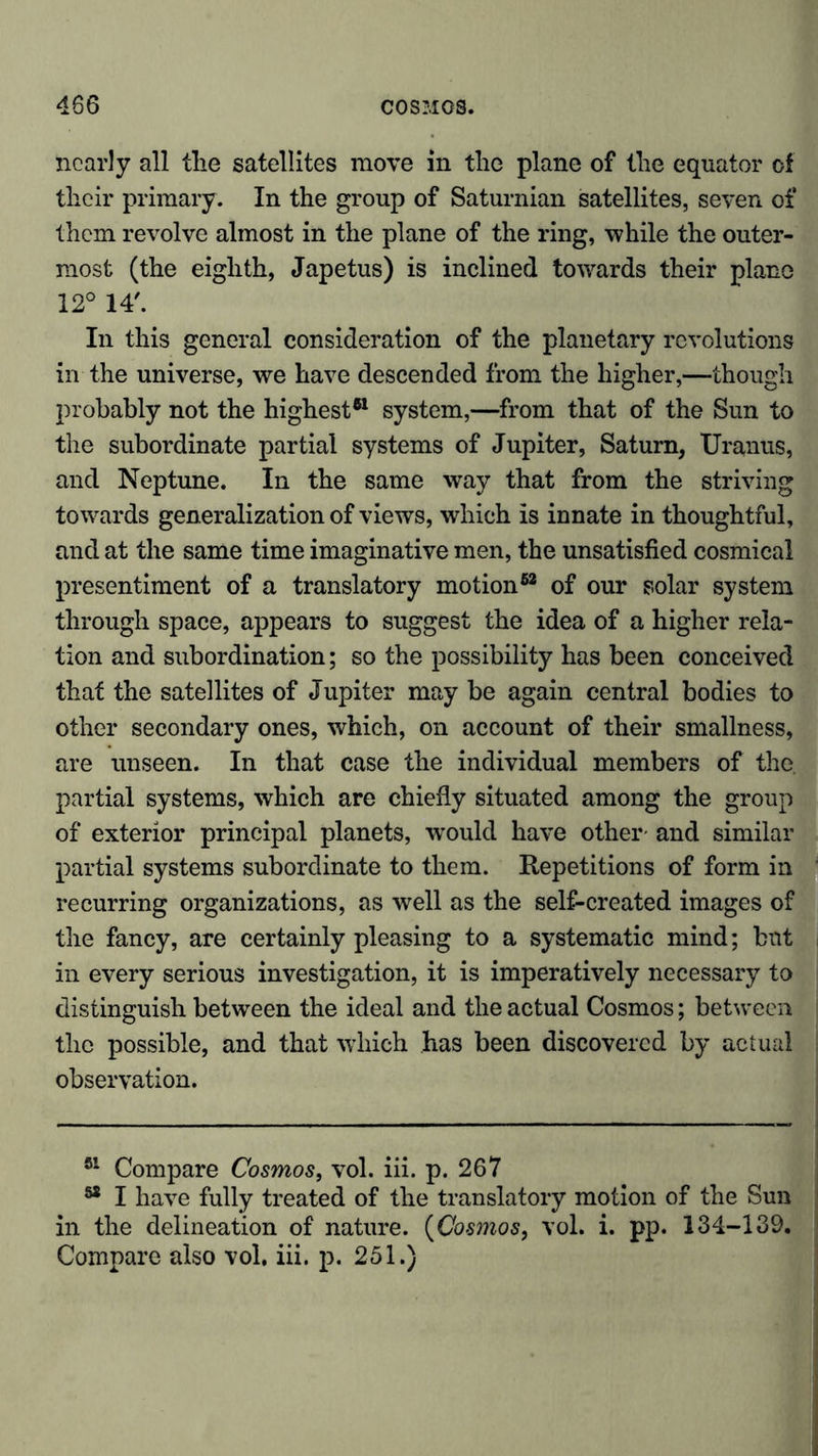 nearly all the satellites move in the plane of the equator of their primary. In the group of Saturnian satellites, seven of them revolve almost in the plane of the ring, while the outer- most (the eighth, Japetus) is inclined towards their plane 12° 14'. In this general consideration of the planetary revolutions in the universe, we have descended from the higher,—though probably not the highest*1 system,—from that of the Sun to the subordinate partial systems of Jupiter, Saturn, Uranus, and Neptune. In the same way that from the striving towards generalization of views, which is innate in thoughtful, and at the same time imaginative men, the unsatisfied cosmical presentiment of a translatory motion62 of our solar system through space, appears to suggest the idea of a higher rela- tion and subordination; so the possibility has been conceived that the satellites of Jupiter may be again central bodies to other secondary ones, which, on account of their smallness, are unseen. In that case the individual members of the partial systems, which are chiefly situated among the group of exterior principal planets, would have other- and similar partial systems subordinate to them. Repetitions of form in recurring organizations, as well as the self-created images of the fancy, are certainly pleasing to a systematic mind; but in every serious investigation, it is imperatively necessary to distinguish between the ideal and the actual Cosmos; between the possible, and that which has been discovered by actual observation. 51 Compare Cosmos, vol. iii. p. 267 82 I have fully treated of the translatory motion of the Sun in the delineation of nature. (Cosmos, vol. i. pp. 134-139. Compare also vol. iii. p. 251.)