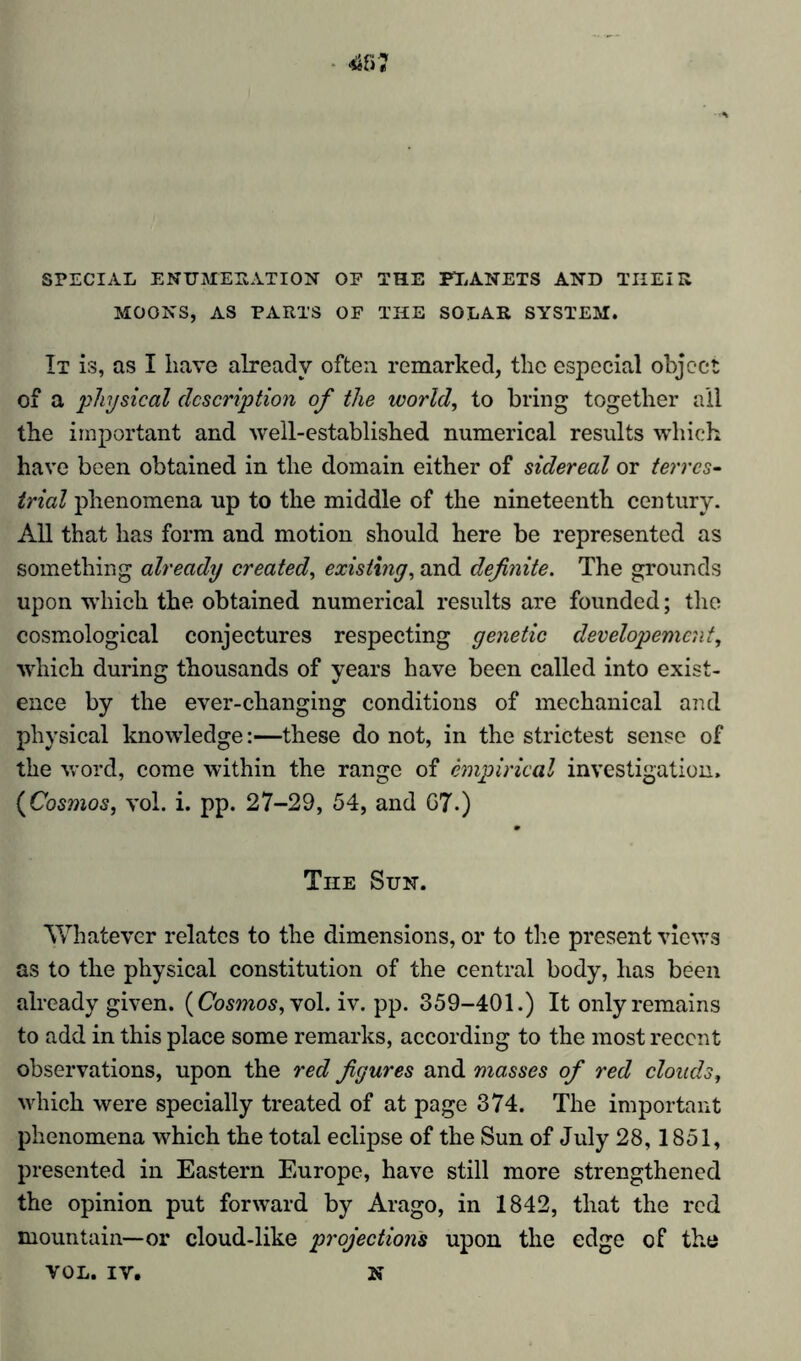 SPECIAL ENUMERATION OF THE PLANETS AND TIIEIR MOONS, AS PARTS OF THE SOLAR SYSTEM. It is, as I have already often remarked, the especial object of a physical description of the worlds to bring together all the important and well-established numerical results which have been obtained in the domain either of sidereal or terres- trial phenomena up to the middle of the nineteenth century. All that has form and motion should here be represented as something already created, existing, and definite. The grounds upon which the obtained numerical results are founded; the cosmological conjectures respecting genetic developemcni, which during thousands of years have been called into exist- ence by the ever-changing conditions of mechanical and physical knowledge:—these do not, in the strictest sense of the word, come within the range of empirical investigation. (Cosmos, vol. i. pp. 27-29, 54, and 07.) The Sun. Whatever relates to the dimensions, or to the present views as to the physical constitution of the central body, has been already given. (Cosmos, vol. iv. pp. 359-401.) It only remains to add in this place some remarks, according to the most recent observations, upon the red figures and masses of red clouds, which were specially treated of at page 374. The important phenomena which the total eclipse of the Sun of July 28,1851, presented in Eastern Europe, have still more strengthened the opinion put forward by Arago, in 1842, that the red mountain—or cloud-like projections upon the edge of the