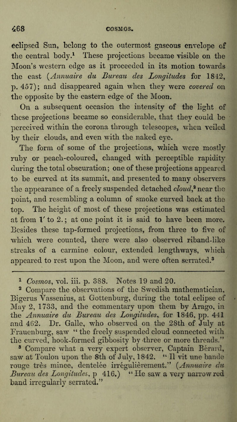 eclipsed Sun, belong to the outermost gaseous envelope of the central body.1 These projections became visible on the Moon’s western edge as it proceeded in its motion towards the east (Annuaire du Bureau des Longitudes for 1842, p. 457); and disappeared again when they were covered on the opposite by the eastern edge of the Moon. On a subsequent occasion the intensity of the light of these projections became so considerable, that they could be perceived within the corona through telescopes, when veiled by their clouds, and even with the naked eye. The form of some of the projections, which were mostly ruby or peach-coloured, changed with perceptible rapidity during the total obscuration; one of these projections appeared to be curved at its summit, and presented to many observers the appearance of a freely suspended detached cloud? near the point, and resembling a column of smoke curved back at the top. The height of most of these projections was estimated at from l' to 2.; at one point it is said to have been more. Besides these tap-formed projections, from three to five of which were counted, there were also observed riband-like streaks of a carmine colour, extended lengthways, which appeared to rest upon the Moon, and were often serrated.2 3 * * * * 8 2 Cosmos, vol. iii. p. 388. Notes 19 and 20. 3 Compare the observations of the Swedish mathematician, Bigerus Yassenius, at Gottenburg, during the total eclipse of May 2, 1733, and the commentary upon them by Arago, in the Annuaire du Bureau des Longitudes, for 1846, pp. 441 and 462. Dr. Galle, who observed on the 28th of July at Brauenburg, saw “ the freely suspended cloud connected with the curved, hook-formed gibbosity by three or more threads.” 8 Compare what a very expert observer, Captain Berard, saw at Toulon upon the 8th of July, 1842. “ II vit une bande rouge tres mince, dentelee irregulierement.” (Annuaire du Bureau des Longitudes, p 416.) “ He saw a very narrow red band irregularly serrated.”