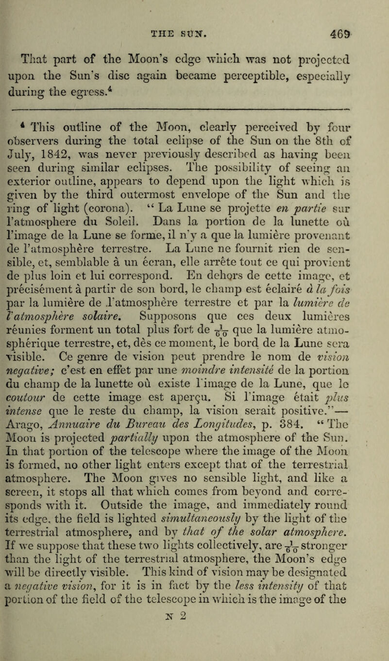 That part of the Moon’s edge 'which was not projected upon the Sun’s disc again became perceptible, especially during the egress.4 4 This outline of the Moon, clearly perceived by four observers during the total eclipse of the Sun on the 8 th of July, 1842, was never previously described as having been seen during similar eclipses. The possibility of seeing an exterior outline, appears to depend upon the light which is given by the third outermost envelope of the Sun and the ring of light (corona). “ La Lune se projette en partie sur l’atmosphere du Soleil. Dans la portion de la lunette ou l’image de la Lune se forme, il n’y a que la lumiere provenant de 1’atmosphere terrestre. La Lune ne fournit rien de sen- sible, et, semblable ä un ecran, eile arrete tout ce qui provient de plus loin et lui correspond. En dehors de cette image, et precisement ä partir de son bord, le champ est eclaire ä la fois par la lumiere de .1’atmosphere terrestre et par la lumiere de Vatmosphere solaire. Supposons que ces deux lumieres reunies forment un total plus fort de -g—- que la lumiere atmo- spherique terrestre, et, des ce moment, le bord. de la Lune sera visible. Ce genre de vision peut prendre le nom de vision negative; e’est en effet par une moindre intensite de la portion du champ de la lunette ou existe l image de la Lune, que lo contour de cette image est apergu. Si Timage etait plus intense que le reste du champ, la vision serait positive.’— Arago, Annuaire du Bureau des Longitudes, p. 384. “ The Moon is projected partially upon the atmosphere of the Sun. In that portion of the telescope where the image of the Moon is formed, no other light enters except that of the terrestrial atmosphere. The Moon gives no sensible light, and like a screen, it stops all that which comes from beyond and corre- sponds with it. Outside the image, and immediately round its edge, the field is lighted simultaneously by the light of the terrestrial atmosphere, and by that of the solar atmosphere. If we suppose that these two lights collectively, are ^ stronger than the light of the terrestrial atmosphere, the Moon’s edge will be directly visible. This kind of vision may be designated a negative vision, for it is in fact by the less intensity of that portion of the field of the telescope in which is the image of the st 2