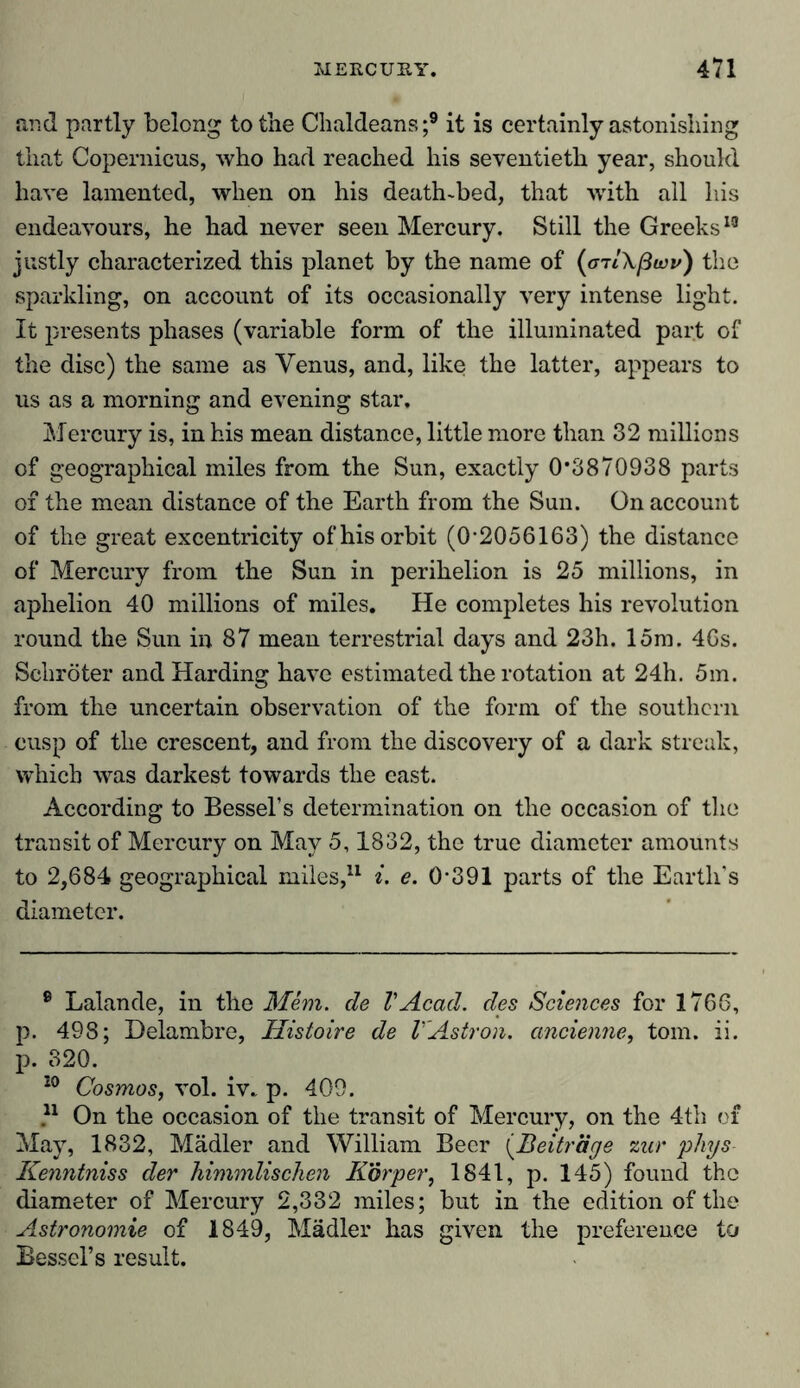 and partly belong to the Chaldeans;9 * it is certainly astonishing that Copernicus, who had reached his seventieth year, should have lamented, when on his death-bed, that with all liis endeavours, he had never seen Mercury. Still the Greeks19 justly characterized this planet by the name of (<rrIXßtov) the sparkling, on account of its occasionally very intense light. It presents phases (variable form of the illuminated part of the disc) the same as Yenus, and, like the latter, appears to us as a morning and evening star. Mercury is, in his mean distance, little more than 32 millions of geographical miles from the Sun, exactly 0*3870938 parts of the mean distance of the Earth from the Sun. On account of the great excentricity of his orbit (0*2056163) the distance of Mercury from the Sun in perihelion is 25 millions, in aphelion 40 millions of miles. He completes his revolution round the Sun in 87 mean terrestrial days and 23h. 15m. 46s. Schröter and Harding have estimated the rotation at 24h. 5m. from the uncertain observation of the form of the southern cusp of the crescent, and from the discovery of a dark streak, which was darkest towards the east. According to Bessel’s determination on the occasion of the transit of Mercury on May 5,1832, the true diameter amounts to 2,684 geographical miles,11 i. e. 0*391 parts of the Earth's diameter. 9 Lalande, in the Mem. de VAcad, des Sciences for 1766, p. 498; Delambre, Histoire de VAstron. ancienne, tom. ii. p. 320. 20 Cosmos, vol. iv- p. 409. 21 On the occasion of the transit of Mercury, on the 4th of May, 1832, Mädler and William Beer (Beiträge zur phys Kenntniss der himmlischen Körper, 1841, p. 145) found the diameter of Mercury 2,332 miles; but in the edition of the Astronomie of 1849, Mädler has given the preference to Bessel’s result.