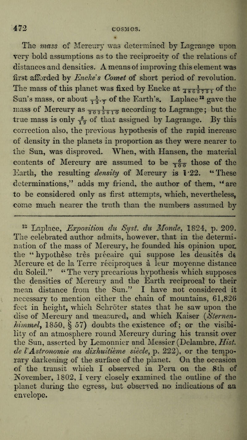 The mass of Mercury was determined by Lagrange upon very bold assumptions as to the reciprocity of the relations of distances and densities. A means of improving this element was first afforded by Encke' s Comet of short period of revolution. The mass of this planet was fixed by Encke at 4 girK~5T °f the Sun’s mass, or about T-|.y of the Earth’s. Laplace1* gave the mass of Mercury as töttstö according to Lagrange; but the true mass is only T5y of that assigned by Lagrange. By this correction also, the previous hypothesis of the rapid increase of density in the planets in proportion as they were nearer to the Sun, was disproved. When, with Hansen, the material contents of Mercury are assumed to be t-|q- those of the Earth, the resulting density of Mercury is 122. “These determinations,” adds my friend, the author of them, “are to be considered only as first attempts, which, nevertheless, come much nearer the truth than the numbers assumed by 12 Laplace, Exposition du Syst, du Monde, 1824, p. 209. The celebrated author admits, however, that in the determi- nation of the mass of Mercury, he founded his opinion upon the “ hypothese tres precaire qui suppose les densites ds Mercure et de la Terre reciproques a leur moyenne distance du Soleil.” “The very precarious hypothesis which supposes the densities of Mercury and the Earth reciprocal to their mean distance from the Sun.” I have not considered it necessary to mention either the chain of mountains, 61,826 feet in height, which Schröter states that he saw upon the disc of Mercury and measured, and which Kaiser (Sternen- himmel, 1850, § 57) doubts the existence of; or the visibi- lity of an atmosphere round Mercury during his transit over the Sun, asserted by Lemonnier and Messier (Delambre, Hist, de VAstronomie au dixhuitieme siede, p. 222), or the tempo- rary darkening of the surface of the planet. On the occasion of the transit which I observed in Peru on the 8th of November, 1802, I very closely examined the outline of the planet during the egress, but observed no indications of an envelope.