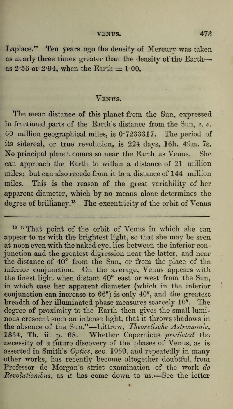 Laplace.” Ten years ago the density of Mercury was taken as nearly three times greater than the density of the Earth— as 2*56 or 2*94, when the Earth = 100. Venus. The mean distance of this planet from the Sun, expressed in fractional parts of the Earth’s distance from the Sun, t. e. 60 million geographical miles, is 0-7233317. The period of its sidereal, or true revolution, is 224 days, 16h. 49m. 7s. No principal planet comes so near the Earth as Venus. She can approach the Earth to within a distance of 21 million miles; but can also recede from it to a distance of 144 million miles. This is the reason of the great variability of her apparent diameter, which by no means alone determines the degree of brilliancy.13 The excentricity of the orbit of Venus 13 “ That point of the orbit of Venus in which she can appear to us with the brightest light, so that she may be seen at noon even with the naked eye, lies between the inferior con- junction and the greatest digression near the latter, and near the distance of 40° from the Sun, or from the place of the inferior conjunction. On the average, Venus appears with the finest light when distant 40° east or west from the Sun, in which case her apparent diameter (which in the inferior conjunction can increase to 66) is only 40, and the greatest breadth of her illuminated phase measures scarcely 10. The degree of proximity to the Earth then gives the small lumi- nous crescent such an intense light, that it throws shadows in the absence of the Sun.”—Littrow, Theoretische Astronomie, 1834, Th. ii. p. 68. Whether Copernicus predicted the necessity of a future discovery of the phases of Venus, as is asserted in Smith’s Optics, sec. 1050, and repeatedly in many other w'orks, has recently become altogether doubtful, from Professor de Morgan’s strict examination of the work de Revolutionibus, as it has come down to us.—See the letter