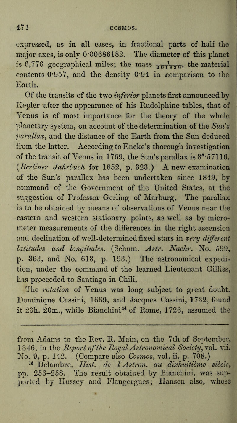 expressed, as in all eases, in fractional parts of half the major axes, is only 0*00686182. The diameter of this planet is 6,776 geographical miles; the mass -jörg-Tg» material contents 0*957, and the density 0*94 in comparison to the Earth. Of the transits of the two inferior planets first announced by Kepler after the appearance of his Rudolphine tables, that of Venus is of most importance for the theory of the whole planetary system, on account of the determination of the Sim's parallax, and the distance of the Earth from the Sun deduced from the latter. According to Encke’s thorough investigation of the transit of Venus in 1769, the Sun’s parallax is 8,,*57116. (Berliner Jahrbuch for 1852, p. 323.) A new examination of the Sun’s parallax has been undertaken since 1849, by command of the Government of the United States, at the suggestion of Professor Gerling of Marburg. The parallax is to be obtained by means of observations of Venus near the eastern and western stationary points, as well as by micro- meter measurements of the differences in the right ascension and declination of well-determined fixed stars in very different latitudes and longitudes. (Schum. Astr. Nachr. No. 599, p. 363, and No. 613, p. 193.) The astronomical expedi- tion, under the command of the learned Lieutenant Gilliss, has prpceeded to Santiago in Chili. The rotation of Venus was long subject to great doubt. Dominique Cassini, 1669, and Jacques Cassini, 1732, found it 23h. 20m., while Bianchini14 of Rome, 1726, assumed the from Adams to the Rev. R. Main, on the 7th of September, 1846, in the Report of the Royal Astronomical Society,\ ol. vii. No. 9, p. 142. (Compare also Cosmos, vol. ii. p. 708.) 14 Delambre, Hist, de V Astr on. au dixhuitieme siede, pp. 256-258. The result obtained by Bianchini, was sup- ported by Ilussey and Flaugergucs; Kansen also, whose