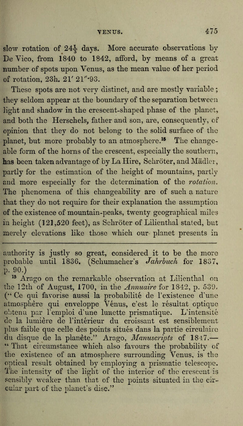 slow rotation of 24= days. More accurate observations by Be Vico, from 1840 to 1842, afford, by means of a great number of spots upon Venus, as the mean value of her period of rotation, 23h. 21' 21'93. These spots are not very distinct, and are mostly variable; they seldom appear at the boundary of the separation between light and shadow in the crescent-shaped phase of the planet, and both the Herschels, father and son, are, consequently, of opinion that they do not belong to the solid surface of the planet, but more probably to an atmosphere.18 The change- able form of the horns of the crescent, especially the southern, has been taken advantage of by La Hire, Schröter, and Mädler, partly for the estimation of the height of mountains, partly and more especially for the determination of the rotation. The phenomena of this changeability are of such a nature that they do not require for their explanation the assumption of the existence of mountain-peaks, twenty geographical miles in height (121,520 feet), as Schröter of Lilienthal stated, but merely elevations like those which our planet presents in authority is justly so great, considered it to be the more probable until 1836. (Schumacher's Jahrbuch for 1837, p. 90.) 15 Arago on the remarkable observation at Lilienthal on the 12th of August, 1700, in the Annuairc for 1842, p. 539, (“ Ce qui favorise aussi la probability de l’existence d'une atmosphere qui enveloppe Venus, e’est le resultat optique obtenu par l’emploi d'une lunette prismatique. L’intensite de la lumiere de l’interieur du croissant est sensiblement plus faible que celle des points situes dans la partie circulairc du disque de la planete.” Arago, Manuscripts of 1847.— “ That circumstance which also favours the probability of the existence of an atmosphere surrounding Venus, is the optical result obtained by employing a prismatic telescope. The intensity of the light of the interior of the crescent is sensibly weaker than that of the points situated in the cir- cular part of the planet's disc.”