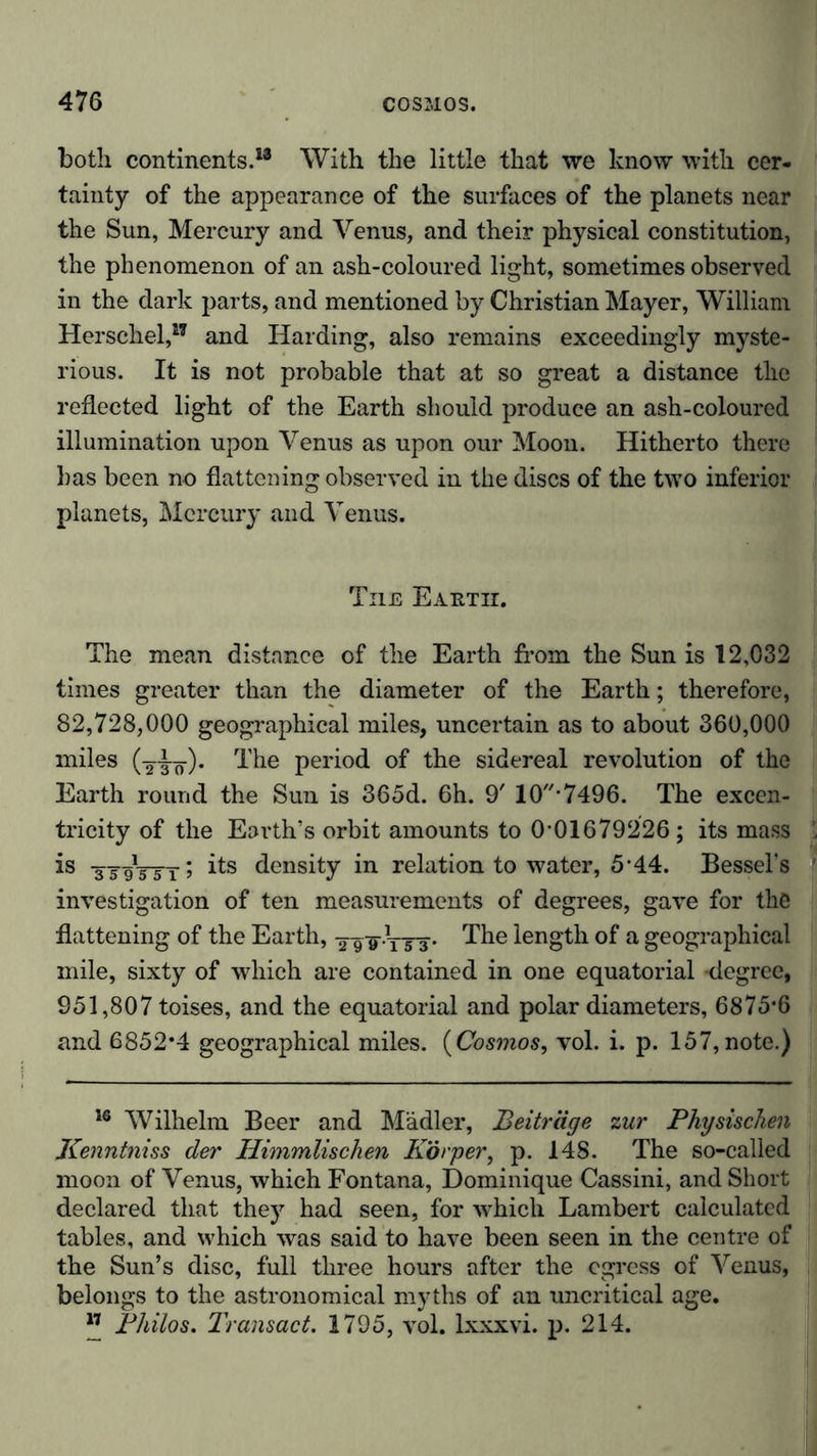 both continents.13 With the little that we know with cer- tainty of the appearance of the surfaces of the planets near the Sun, Mercury and Venus, and their physical constitution, the phenomenon of an ash-coloured light, sometimes observed in the dark parts, and mentioned by Christian Mayer, William Herschel,17 and Harding, also remains exceedingly myste- rious. It is not probable that at so great a distance the reflected light of the Earth should produce an ash-coloured illumination upon Venus as upon our Moon. Hitherto there has been no flattening observed in the discs of the two inferior planets, Mercury and Venus. The Eautii. The mean distance of the Earth from the Sun is 12,032 times greater than the diameter of the Earth; therefore, 82,728,000 geographical miles, uncertain as to about 360,000 miles (-2to). The period of the sidereal revolution of the Earth round the Sun is 365d. 6h. 9' 10*7496. The excen- tricity of the Earth’s orbit amounts to 0-01679226; its mass ’ is density in relation to water, 5*44. Bessel’s 1 investigation of ten measurements of degrees, gave for the flattening of the Earth, -äTS-TTä* The length of a geographical mile, sixty of which are contained in one equatorial degree, 951,807 toises, and the equatorial and polar diameters, 6875*6 and 6852*4 geographical miles. (Cosmos, vol. i. p. 157, note.) 16 Wilhelm Beer and Mädler, Beiträge zur Physischen Kenntniss der Himmlischen Körper, p. 143. The so-called moon of Venus, which Fontana, Dominique Cassini, and Short declared that they had seen, for which Lambert calculated tables, and which was said to have been seen in the centre of the Sun’s disc, full three hours after the egress of Venus, belongs to the astronomical myths of an uncritical age. ” Philos. Transact. 1795, vol. lxxxvi. p. 214.