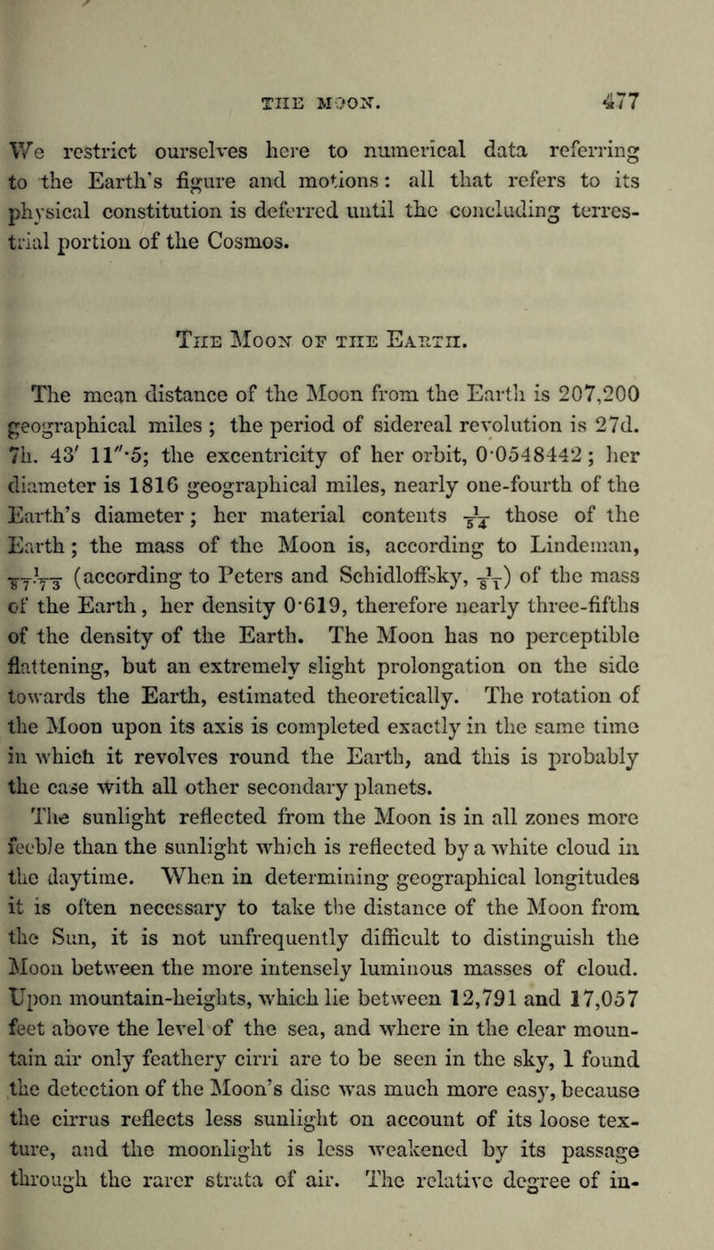 We restrict ourselves here to numerical data referring to the Earth’s figure and motions: all that refers to its physical constitution is deferred until the concluding terres- trial portion of the Cosmos. The Moon of the Eaeth. The mean distance of the Moon from the Earth is 207,200 geographical miles ; the period of sidereal revolution is 27d. 71i. 43' ll-5; the excentricity of her orbit, 0-0548442; her diameter is 1816 geographical miles, nearly one-fourth of the Earth’s diameter; her material contents ^ those of the Earth; the mass of the Moon is, according to Lindeman, ^T?yT (according to Peters and Schidloffsky, -JT) of the mass of the Earth, her density 0-619, therefore nearly three-fifths of the density of the Earth. The Moon has no perceptible flattening, but an extremely slight prolongation on the side towards the Earth, estimated theoretically. The rotation of the Moon upon its axis is completed exactly in the same time in which it revolves round the Earth, and this is probably the case with all other secondary planets. The sunlight reflected from the Moon is in all zones more feeble than the sunlight which is reflected by a white cloud in the daytime. When in determining geographical longitudes it is often necessary to take the distance of the Moon from the Sun, it is not unfrequently difficult to distinguish the Moon between the more intensely luminous masses of cloud. Upon mountain-heights, which lie between 12,791 and 17,057 feet above the level of the sea, and where in the clear moun- tain air only feathery cirri are to be seen in the sky, 1 found the detection of the Moon’s disc was much more easy, because the cirrus reflects less sunlight on account of its loose tex- ture, and the moonlight is less weakened by its passage through the rarer strata of air. The relative degree of in-