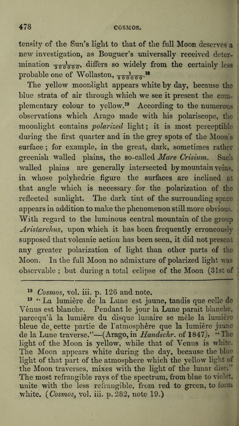 tensity of the Sun’s light to that of the full Moon, deserves a new investigation, as Bouguer’s universally received deter- mination -300V00'’ differs so widely from the certainly less probable one of Wollaston, The yellow moonlight appears white by day, because the blue strata of air through which we see it present the com- plementary colour to yellow.19 According to the numerous observations which Arago made with his polariscope, the moonlight contains 'polarized light; it is most perceptible during the first quarter and in the grey spots of the Moon's surface ; for example, in the great, dark, sometimes rather greenish walled plains, the so-called Mare Crisium. Such walled plains are generally intersected by mountain veins, in whose polyhedric figure the surfaces are inclined at that angle which is necessary for the polarization of the reflected sunlight. The dark tint of the surrounding space appears in addition to make the phenomenon still more obvious. With regard to the luminous central mountain of the group Aristarchus, upon which it has been frequently erroneously supposed that volcanic action has been seen, it did not present any greater polarization of light than other parts of the Moon. In the full Moon no admixture of polarized light was observable ; but during a total eclipse of the Moon (31st of 13 Cosmos, vol. iii. p. 126 and note. 19 “La lumiere de la Lune est jaune, tandis que celle de Venus est blanche. Pendant le jour la Lune parait blanche, pareequ’a la lumiere du disque lunaire se mele la lumiere bleue de. cette partie de l’atmosphere que la lumiere jaune de la Lune traverse.”—(Arago, in Handschr. of 1847)» “ The light of the Moon is yellow, while that of Venus is white. The Moon appears white during the day, because the blue light of that part of the atmosphere which the yellow light of the Moon traverses, mixes with the light of the lunar disc.” The most refrangible rays of the spectrum, from blue to violet, unite with the less refrangible, from red to green, to form white. (Cosmos, vol. iii. p.282, note 19.)