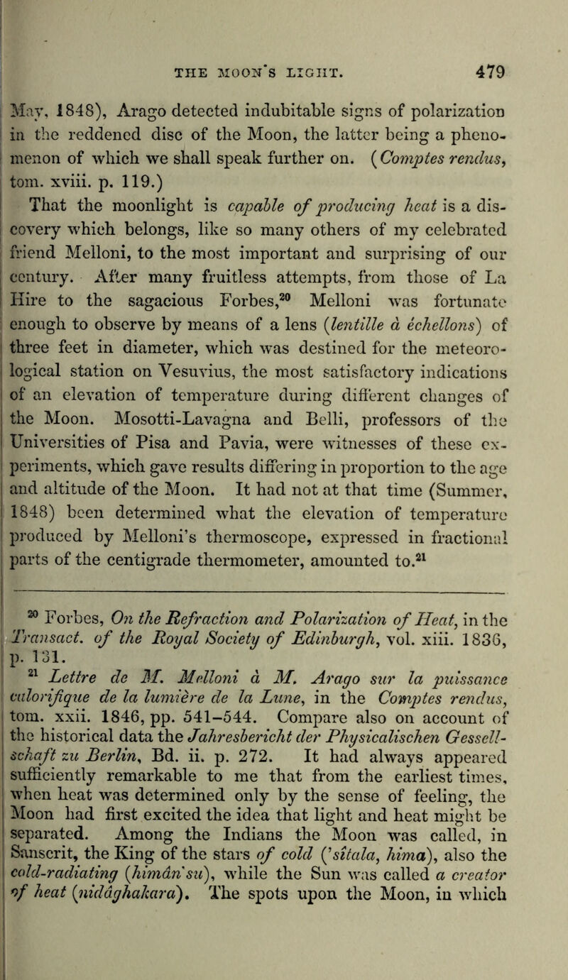 May, 1848), Arago detected indubitable signs of polarization in the reddened disc of the Moon, the latter being a pheno- | menon of which we shall speak further on. ( Comptes renclus, tom. xviii. p. 119.) That the moonlight is capable of producing heat is a dis- ! covery which belongs, like so many others of my celebrated j friend Melloni, to the most important and surprising of our | century. After many fruitless attempts, from those of La I Hire to the sagacious Forbes,20 Melloni was fortunate enough to observe by means of a lens (lentille a echellons) of i three feet in diameter, which was destined for the meteoro- I logical station on Vesuvius, the most satisfactory indications I of an elevation of temperature during different changes of j the Moon. Mosotti-Lavagna and Belli, professors of the I Universities of Pisa and Pavia, were witnesses of these ex- i periments, which gave results differing in proportion to the age and altitude of the Moon. It had not at that time (Summer, 1848) been determined what the elevation of temperature | produced by Melloni’s thermoscope, expressed in fractional parts of the centigrade thermometer, amounted to.21 20 Forbes, On the Refraction and Polarization of Heat, in the i Transact, of the Royal Society of Edinburgh, vol. xiii. 1836, j p. 131. 21 Lettre de M. Melloni ä M. Arago sur la puissance [ calorifque de la lumiere de la Lune, in the Comptes renclus, l tom. xxii. 1846, pp. 541-544. Compare also on account of i the historical data the Jahresbericht der Physicalischen Gesscll- schaft zu Berlin, Bd. ii. p. 272. It had always appeared ! sufficiently remarkable to me that from the earliest times, when heat was determined only by the sense of feeling, the | Moon had first excited the idea that light and heat might be j separated. Among the Indians the Moon was called, in Sanscrit, the King of the stars of cold (Jsitcila, hima), also the cold-radiating (himansu), while the Sun was called a creator of heat (nicldghakara). The spots upon the Moon, in which