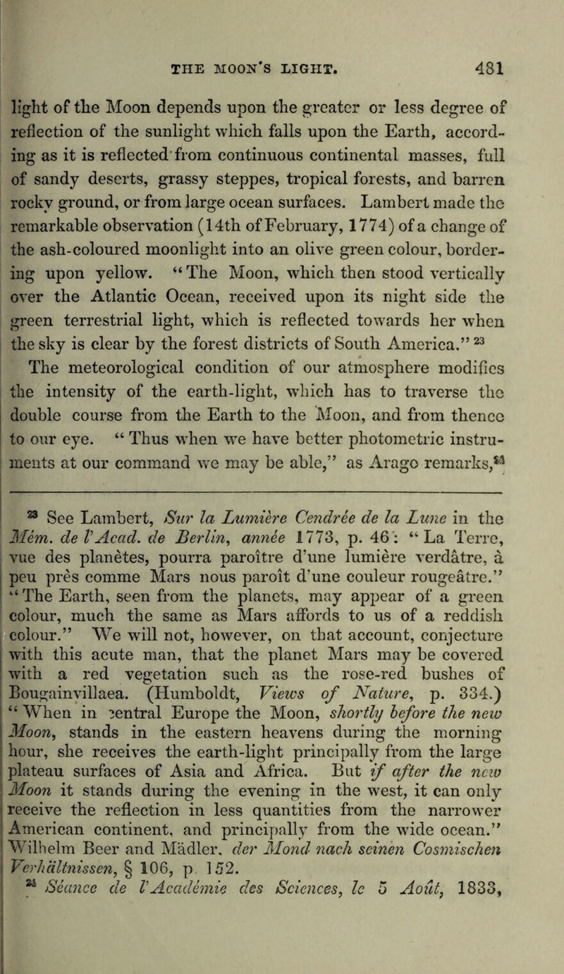 light of the Moon depends upon the greater or less degree of reflection of the sunlight which falls upon the Earth, accord- ing as it is reflected from continuous continental masses, full of sandy deserts, grassy steppes, tropical forests, and barren rocky ground, or from large ocean surfaces. Lambert made the remarkable observation (14th of February, 1774) of a change of the ash-coloured moonlight into an olive green colour, border- ing upon yellow. “ The Moon, which then stood vertically over the Atlantic Ocean, received upon its night side the green terrestrial light, which is reflected towards her when the sky is clear by the forest districts of South America.” 23 The meteorological condition of our atmosphere modifies the intensity of the earth-light, which has to traverse the double course from the Earth to the Moon, and from thence to our eye. “ Thus when we have better photometric instru- ments at our command we may be able,” as Arago remarks,*3 23 See Lambert, Sur la Lumiere Cendree de la Lune in the Mem. de V Acad, de Berlin, annee 1773, p. 46: “La Terre, vue des planetes, pourra paroitre d’une lumiere verdatre, a ; peu pres comme Mars nous paroit d’une couleur rougeätre.” I “ The Earth, seen from the planets, may appear of a green colour, much the same as Mars affords to us of a reddish colour.” We will not, however, on that account, conjecture I with this acute man, that the planet Mars may be covered I with a red vegetation such as the rose-red bushes of i Bougainvillaea. (Humboldt, Views of Nature, p. 334.) j “ When in central Europe the Moon, shortly before the new ! Moon, stands in the eastern heavens during the morning ! hour, she receives the earth-light principally from the large j plateau surfaces of Asia and Africa. But if after the new j Moon it stands during the evening in the west, it can only receive the reflection in less quantities from the narrower ; American continent, and principally from the wide ocean.” ! Wilhelm Beer and Mädler. der Mond nach seinen Cosmischen j Verhältnissen, § 106, p. 152. 24 Seance de VAcademic des Sciences, Ic 5 Aoüt, 1833,