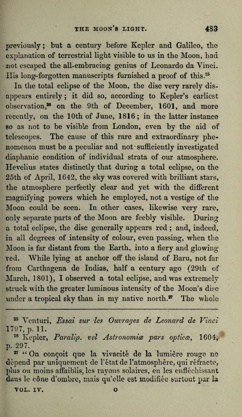 previously; but a century before Kepler and Galileo, the explanation of terrestrial light visible to us in the Moon, had not escaped the all-embracing genius of Leonardo da Yinci. Ills long-forgotten manuscripts furnished a proof of this.25 In the total eclipse of the Moon, the disc very rarely dis- appears entirely; it did so, according to Kepler’s earliest observation,26 on the 9th of December, 1601, and more recently, on the 10th of June, 1816; in the latter instance so as not to be visible from London, even by the aid of telescopes. The cause of this rare and extraordinary phe- nomenon must be a peculiar and not ■ sufficiently investigated diaphanic condition of individual strata of our atmosphere. Hevelius states distinctly that during a total eclipse, on the 25th of April, 1642, the sky was covered with brilliant stars, the atmosphere perfectly clear and yet with the different magnifying powers which he employed, not a vestige of the Moon could be seen. In other cases, likewise very rare, only separate parts of the Moon are feebly visible. During a total eclipse, the disc generally appears red ; and, indeed, in all degrees of intensity of colour, even passing, when the Moon is far distant from the Earth, into a fiery and glowing red. While lying at anchor off the island of Baru, not far from Carthagena de Indias, half a century ago (29th of March, 1801), I observed a total eclipse, and was extremely struck with the greater luminous intensity of the Moon’s disc under a tropical sky than in my native north.27 The whole 25 Venturi, Essai sur les Ouvrages de Leonard de Vinci 1797, p. 11. 23 Kepler, Paralip. vel Astronomies pars optica, 1604, p. 297. 27 “ On congoit que la vivacite de la lumiere rouge ne depend par uniquement de l’etatde l’atmosphere, qui refractc, plus ou moins affaiblis, les rayons solaires, en les enflechissant dans le cone d’ombre, mais quelle est modifiec surtout par la VOL. iv. o